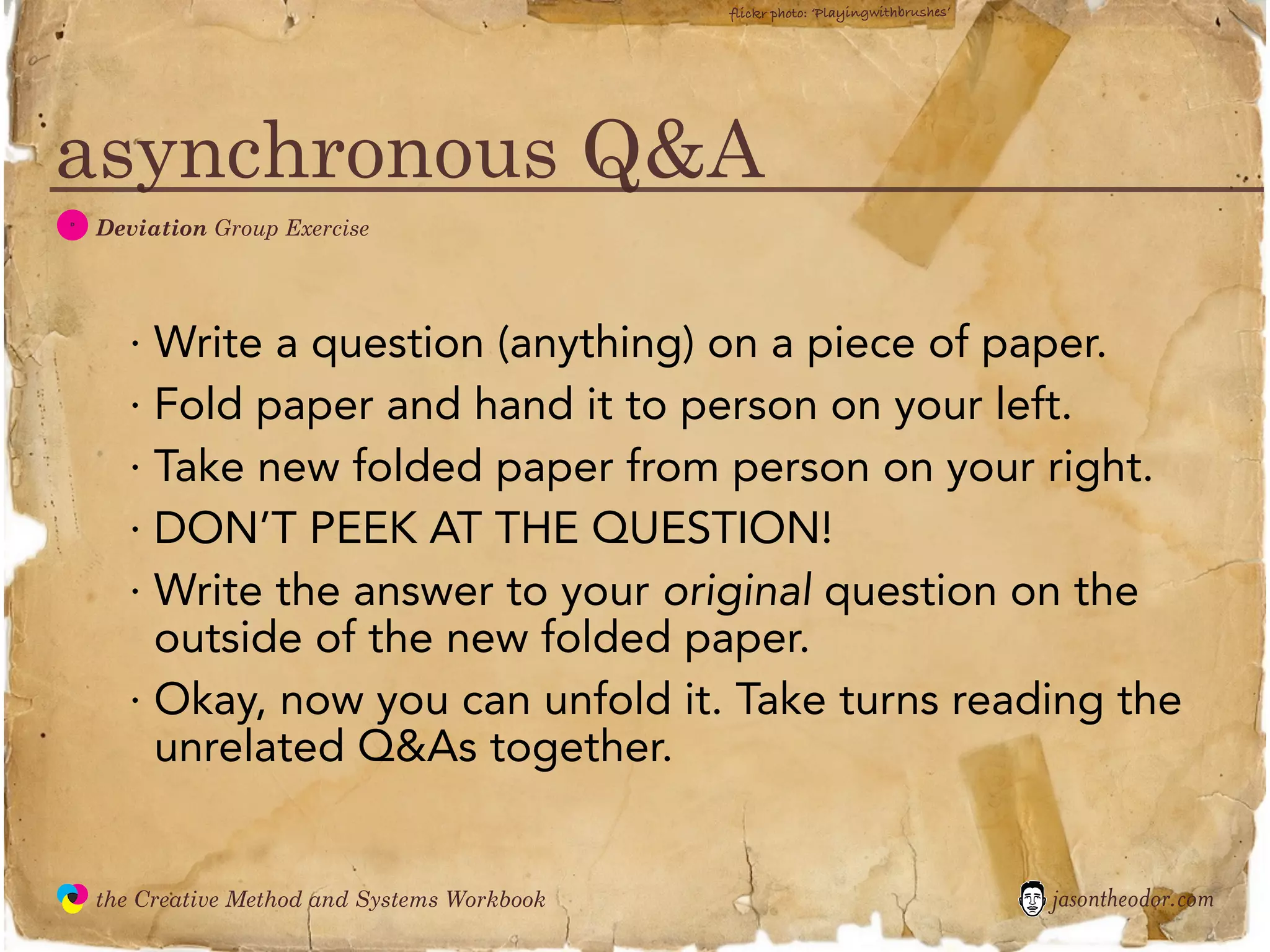 flickr photo: ‘Playingwithbrushes’




asynchronous Q&A
  D
               Deviation Group Exercise




                 · Write a question (anything) on a piece of paper.
                 · Fold paper and hand it to person on your left.
                 · Take new folded paper from person on your right.
                 · DON’T PEEK AT THE QUESTION!
                 · Write the answer to your original question on the
                   outside of the new folded paper.
                 · Okay, now you can unfold it. Take turns reading the
                   unrelated Q&As together.


               the Creative Method and Systems Workbook                                        jasontheodor.com
  the
Creative
Method
 and systems
 