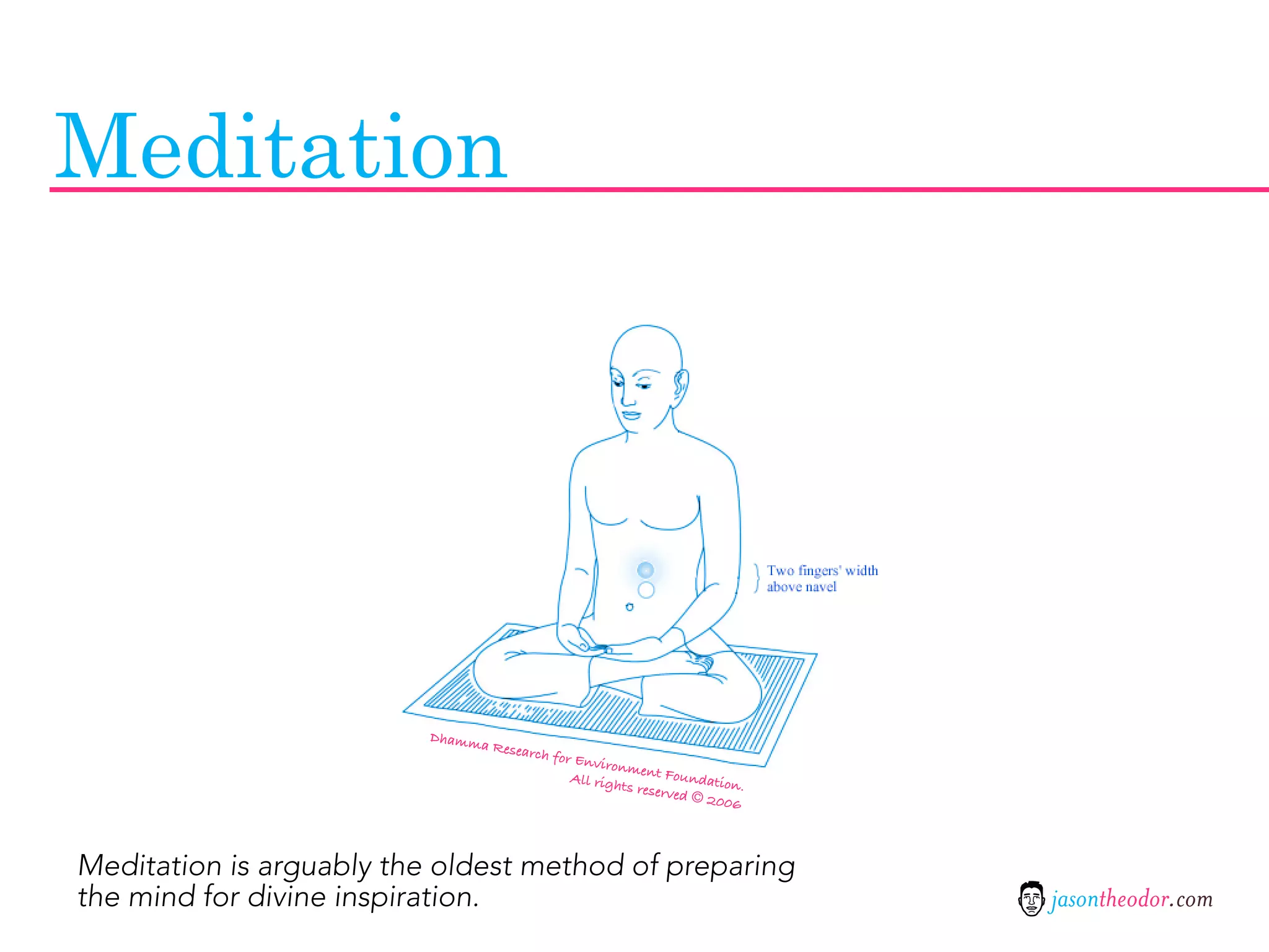 Meditation




                          Dhamm
                               a Resea
                                      rch for E
                                              nvironm
                                                         ent Fou
                                            All righ             ndation
                                                     ts reserv           .
                                                               ed © 20
                                                                       06



Meditation is arguably the oldest method of preparing
the mind for divine inspiration.                                             jasontheodor.com
 