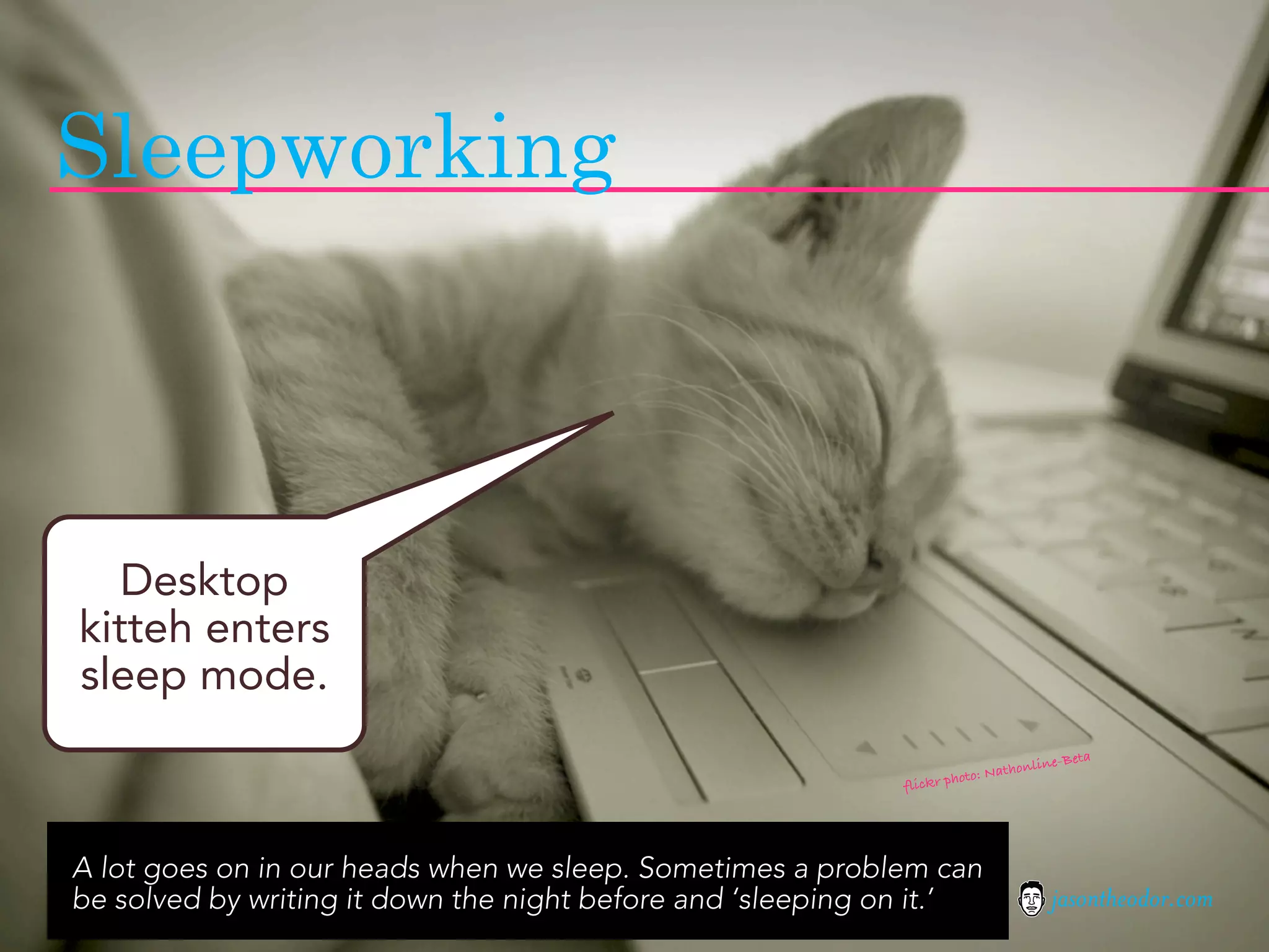 Sleepworking



   Desktop
kitteh enters
sleep mode.
                                                                                           ta
                                                                                  online-Be
                                                                         to: Nath
                                                             fli ckr pho




A lot goes on in our heads when we sleep. Sometimes a problem can
be solved by writing it down the night before and ‘sleeping on it.’                    jasontheodor.com
 