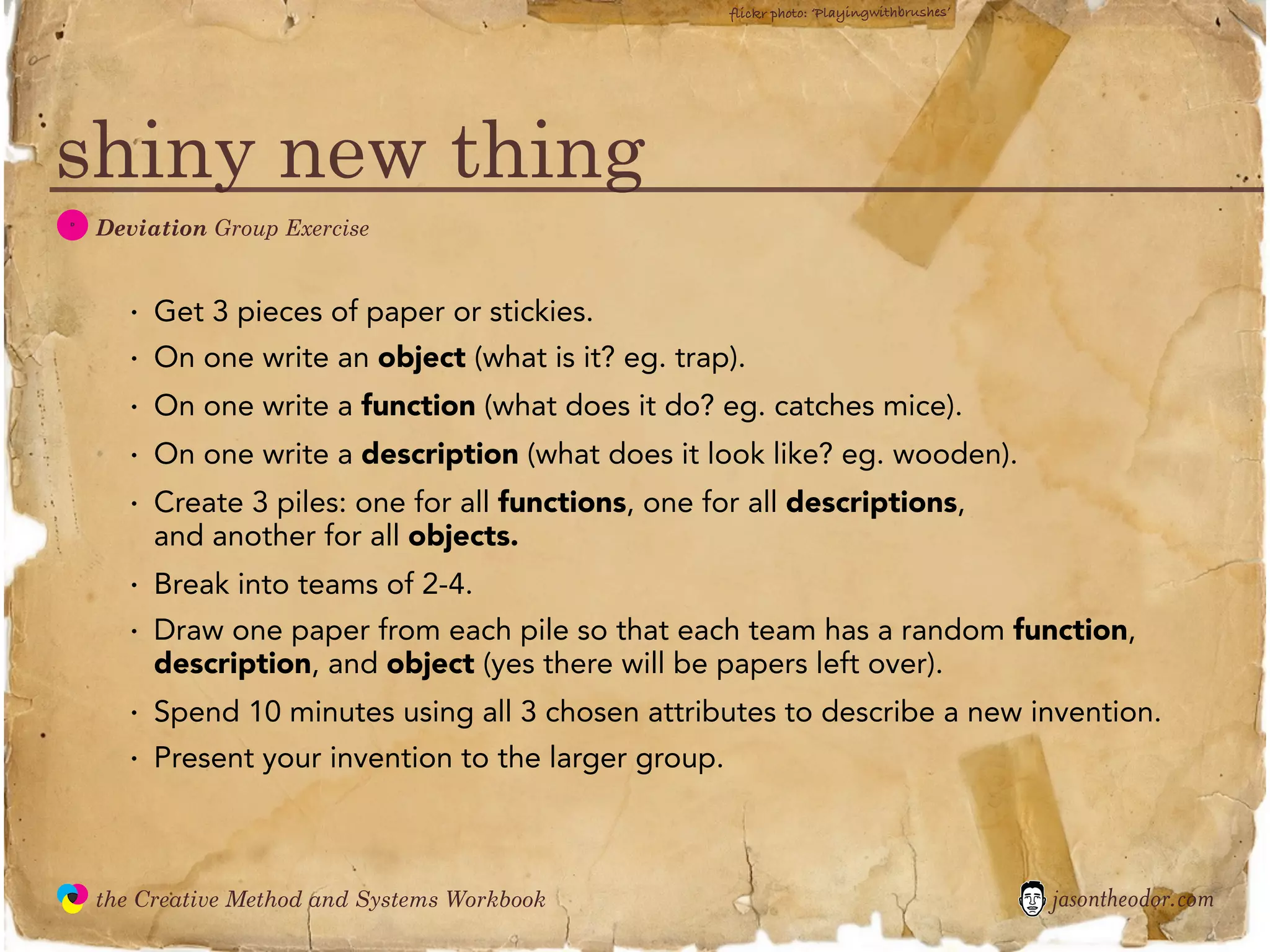 flickr photo: ‘Playingwithbrushes’




shiny new thing
  D
               Deviation Group Exercise


                 ·   Get 3 pieces of paper or stickies.
                 ·   On one write an object (what is it? eg. trap).
                 ·   On one write a function (what does it do? eg. catches mice).
                 ·   On one write a description (what does it look like? eg. wooden).
                 ·   Create 3 piles: one for all functions, one for all descriptions,
                     and another for all objects.
                 ·   Break into teams of 2-4.
                 ·   Draw one paper from each pile so that each team has a random function,
                     description, and object (yes there will be papers left over).
                 ·   Spend 10 minutes using all 3 chosen attributes to describe a new invention.
                 ·   Present your invention to the larger group.



               the Creative Method and Systems Workbook                                                 jasontheodor.com
  the
Creative
Method
 and systems
 