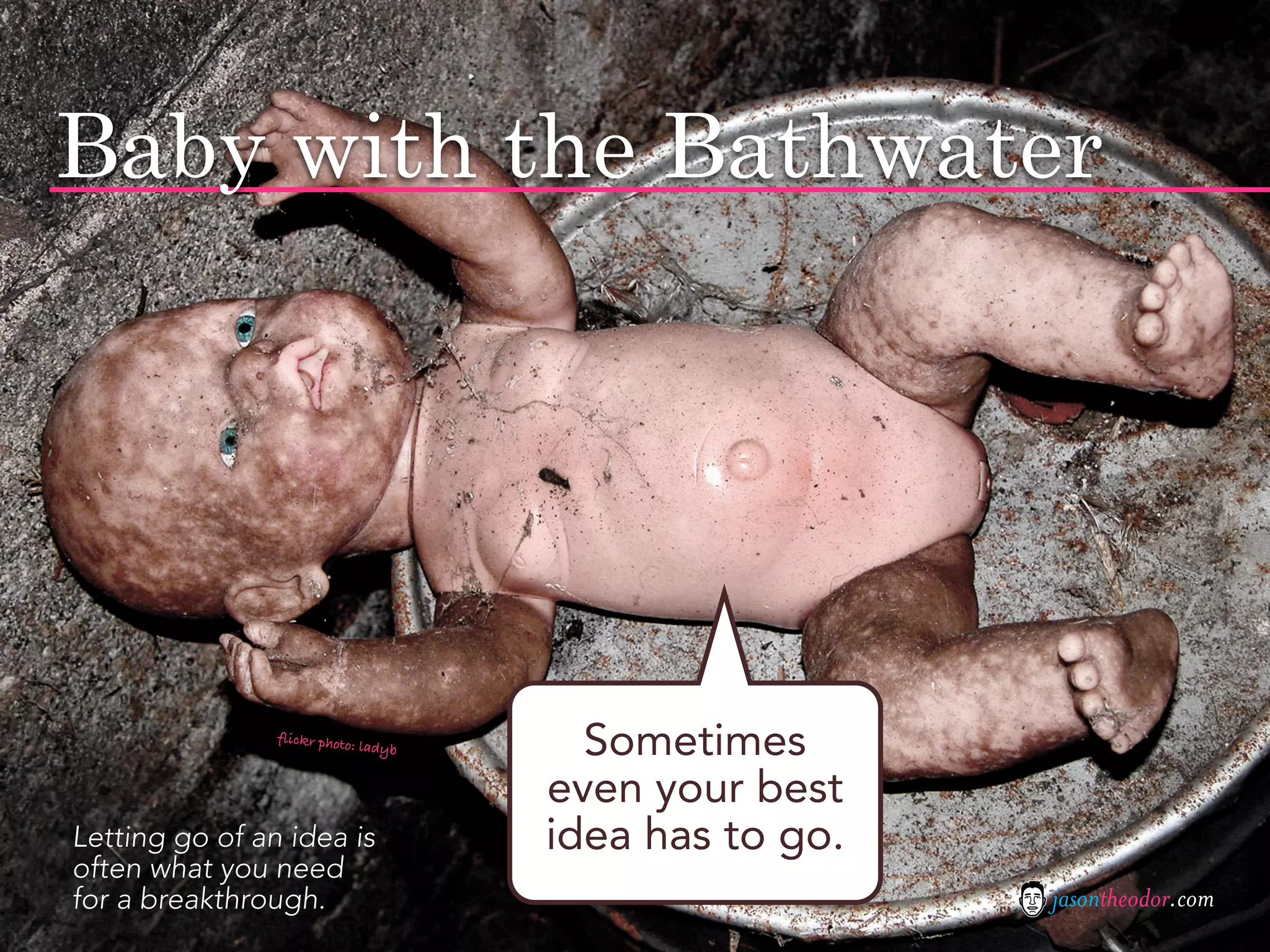 Baby with the Bathwater




                flickr photo
                            : ladyb     Sometimes
                                      even your best
Letting go of an idea is              idea has to go.
often what you need
for a breakthrough.                                     jasontheodor.com
 