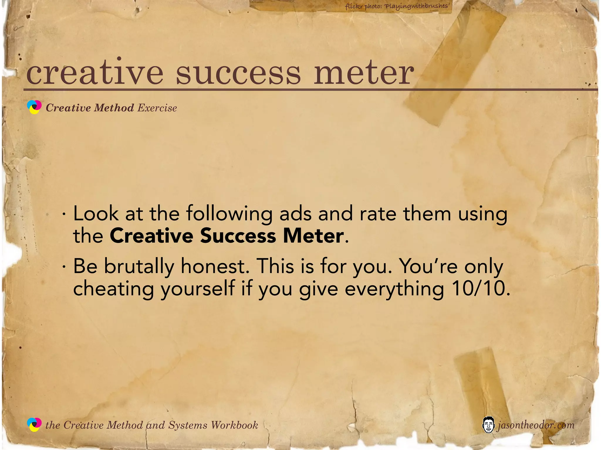 flickr photo: ‘Playingwithbrushes’




creative success meter
               Creative Method Exercise
  the
Creative
Method
 and systems




                 · Look at the following ads and rate them using
                   the Creative Success Meter.
                 · Be brutally honest. This is for you. You’re only
                   cheating yourself if you give everything 10/10.




               the Creative Method and Systems Workbook                                        jasontheodor.com
  the
Creative
Method
 and systems
 