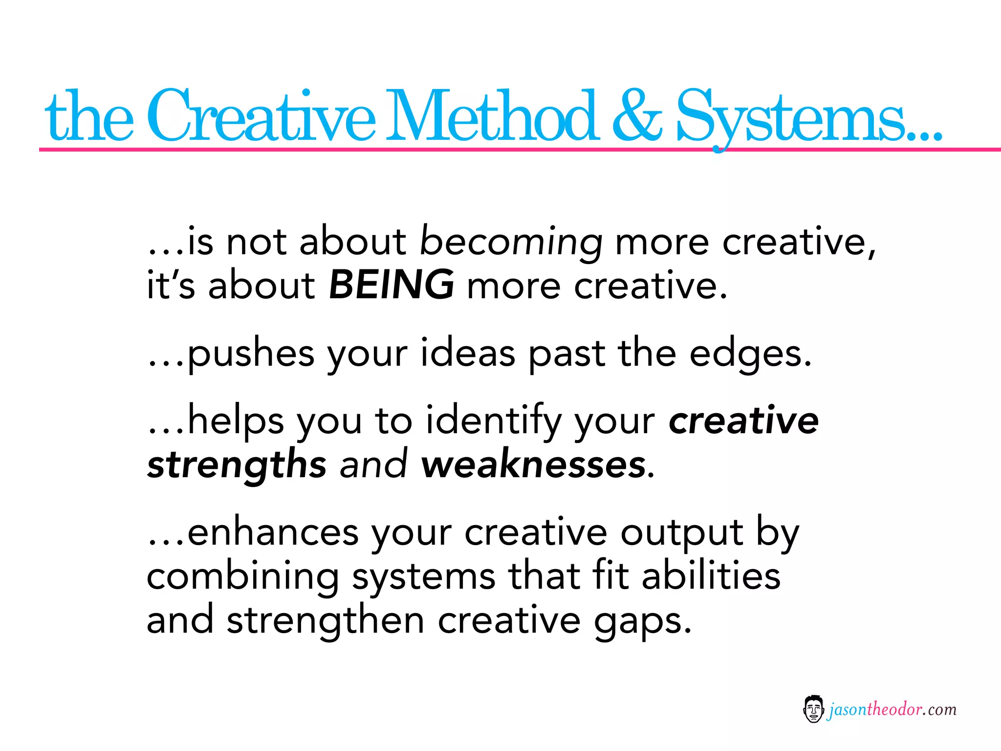 the Creative Method & Systems...
   …is not about becoming more creative,
   it’s about BEING more creative.
   …pushes your ideas past the edges.
   …helps you to identify your creative
   strengths and weaknesses.
   …enhances your creative output by
   combining systems that fit abilities
   and strengthen creative gaps.

                                          jasontheodor.com
 