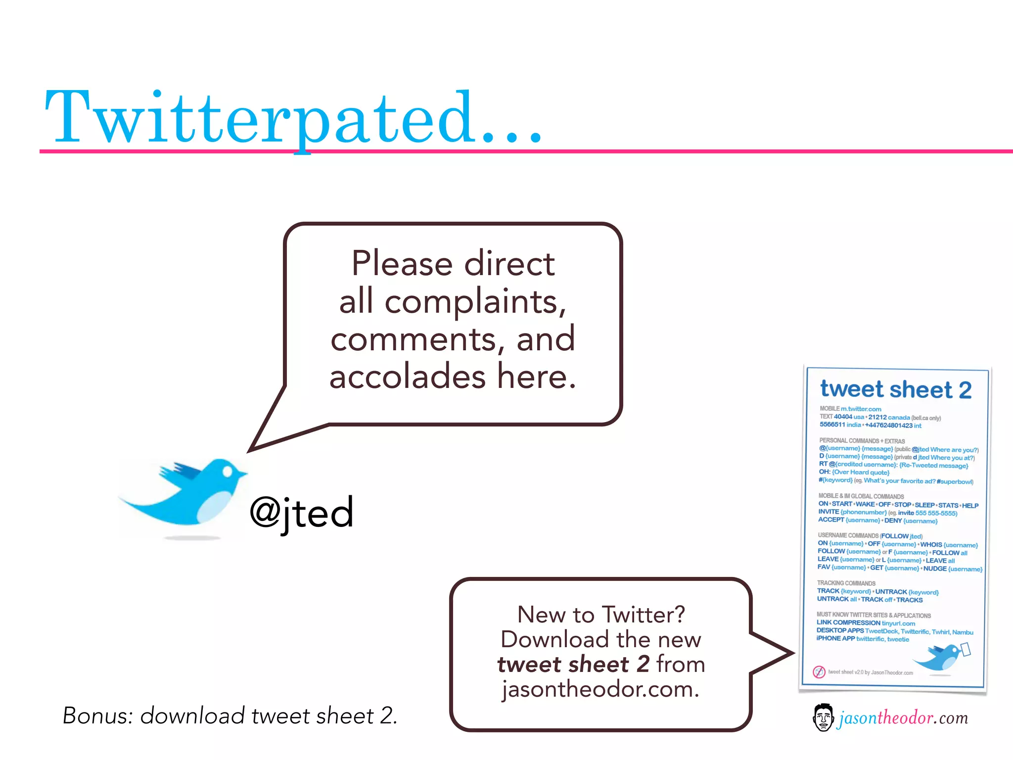 Twitterpated…
                         Please direct
                        all complaints,
                       comments, and
                       accolades here.


                @jted

                                    New to Twitter?
                                 Download the new
                                 tweet sheet 2 from
                                  jasontheodor.com.
Bonus: download tweet sheet 2.                        jasontheodor.com
 