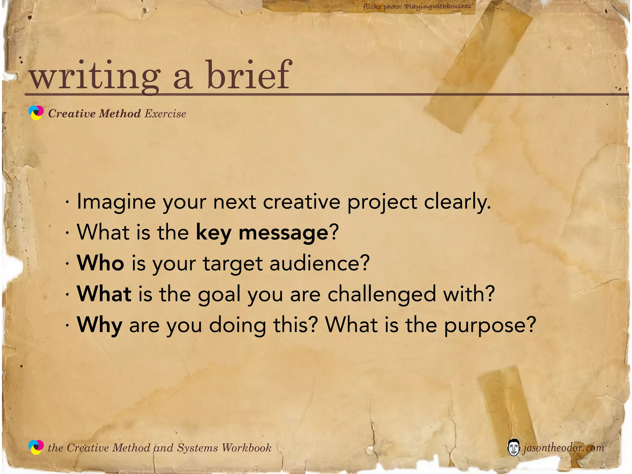 flickr photo: ‘Playingwithbrushes’




writing a brief
               Creative Method Exercise
  the
Creative
Method
 and systems




                 · Imagine your next creative project clearly.
                 · What is the key message?
                 · Who is your target audience?
                 · What is the goal you are challenged with?
                 · Why are you doing this? What is the purpose?




               the Creative Method and Systems Workbook                                        jasontheodor.com
  the
Creative
Method
 and systems
 