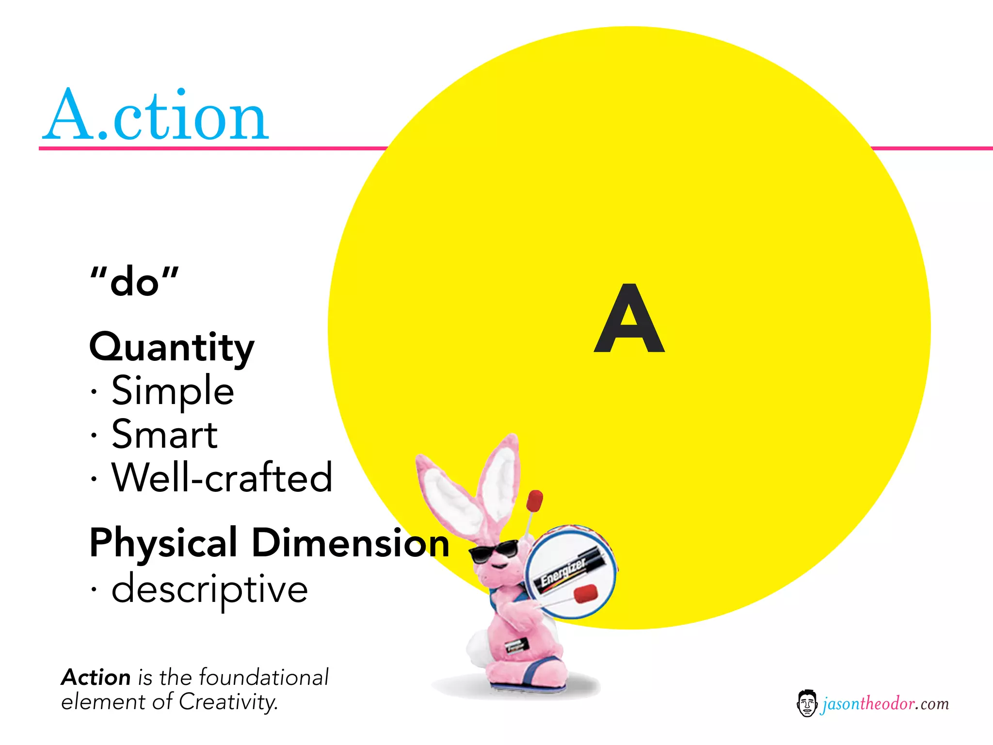 A.ction


                             A
  “do”
  Quantity
  · Simple
  · Smart
  · Well-crafted
  Physical Dimension
  · descriptive

Action is the foundational
element of Creativity.           jasontheodor.com
 