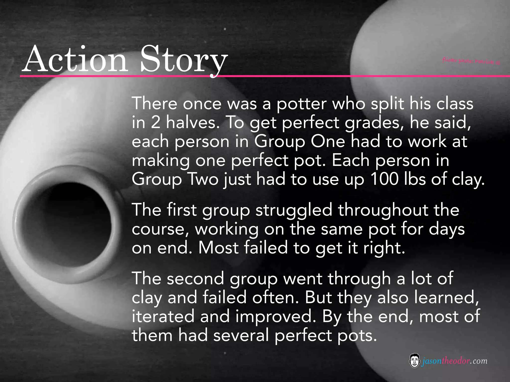 Action Story                                   flickr photo: Patrick Q




      There once was a potter who split his class
      in 2 halves. To get perfect grades, he said,
      each person in Group One had to work at
      making one perfect pot. Each person in
      Group Two just had to use up 100 lbs of clay.
      The first group struggled throughout the
      course, working on the same pot for days
      on end. Most failed to get it right.
      The second group went through a lot of
      clay and failed often. But they also learned,
      iterated and improved. By the end, most of
      them had several perfect pots.
                                           jasontheodor.com
 