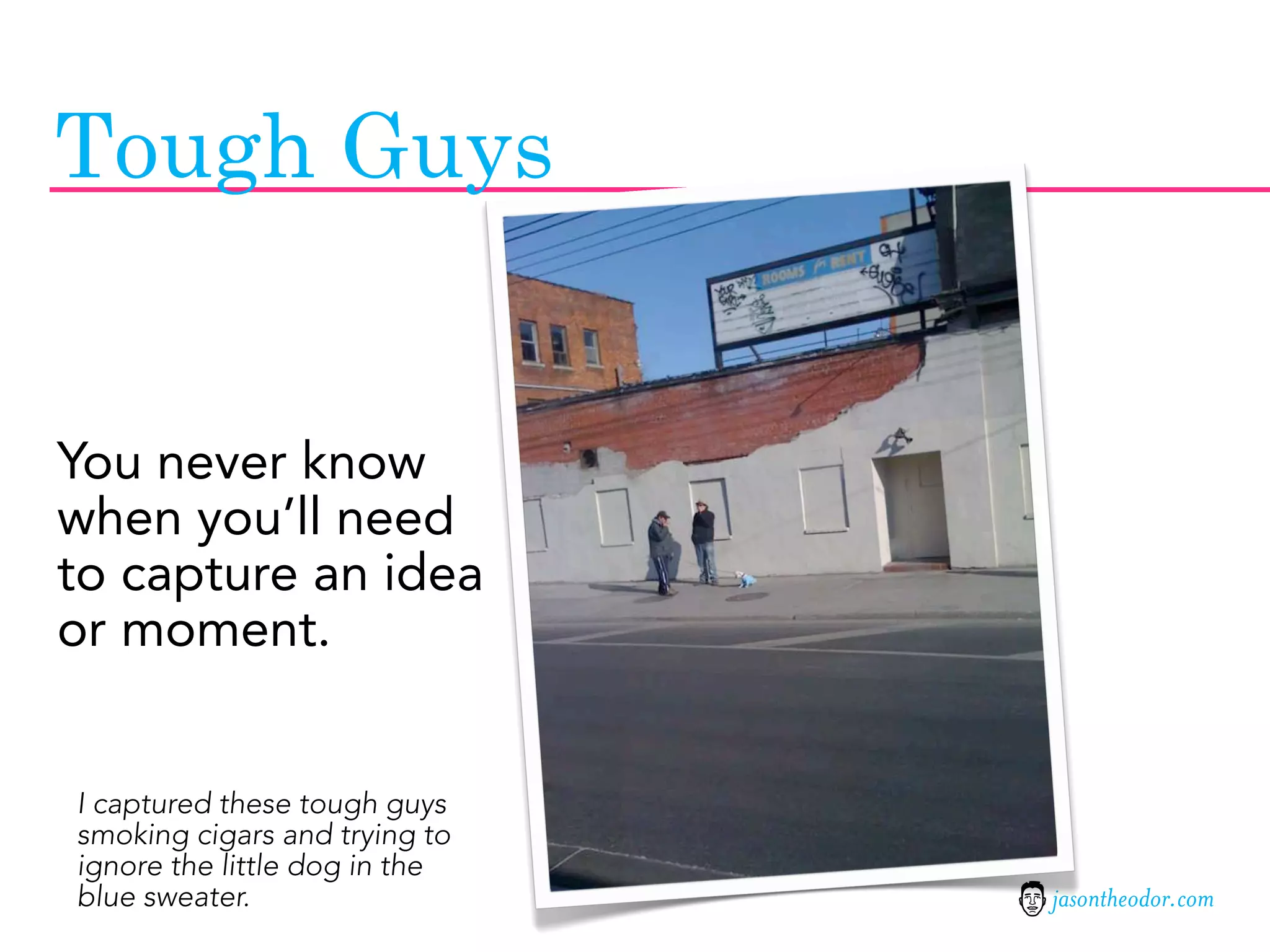 Tough Guys


You never know
when you’ll need
to capture an idea
or moment.


I captured these tough guys
smoking cigars and trying to
ignore the little dog in the
blue sweater.                  jasontheodor.com
 
