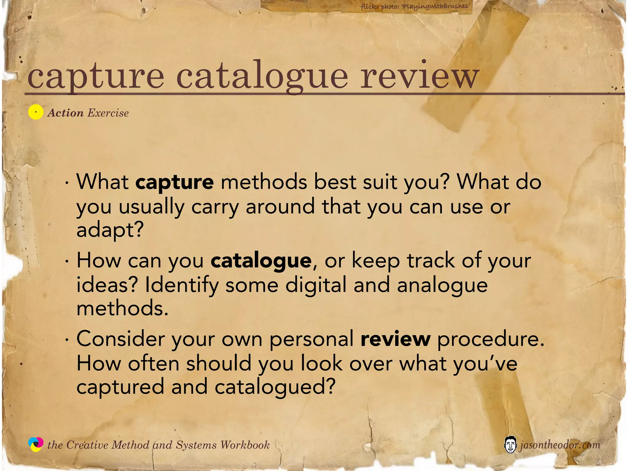 flickr photo: ‘Playingwithbrushes’




capture catalogue review
  A
               Action Exercise




                  · What capture methods best suit you? What do
                    you usually carry around that you can use or
                    adapt?
                  · How can you catalogue, or keep track of your
                    ideas? Identify some digital and analogue
                    methods.
                  · Consider your own personal review procedure.
                    How often should you look over what you’ve
                    captured and catalogued?

               the Creative Method and Systems Workbook                                        jasontheodor.com
  the
Creative
Method
 and systems
 