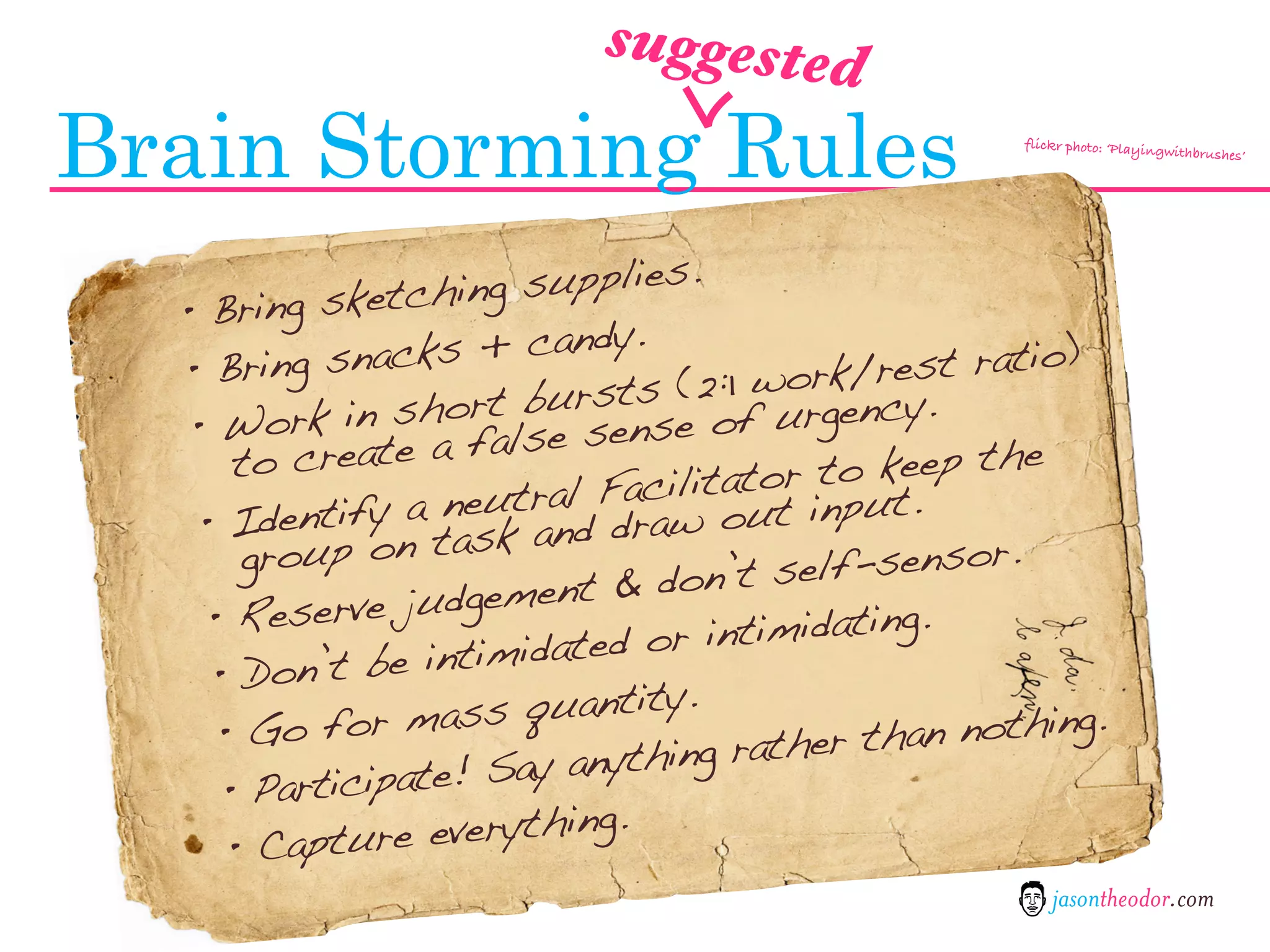 suggested

Brain Storming Rules                                 flickr photo: ‘Playing
                                                                           withbrushes’




       ring sketchi  ng supplies.
  •B
       ring snacks    + candy.
  •B                                          est ratio)
                                 (2:1 work/r y.
                    ort bursts e of urgenc
  • Work in sh false sens
      t o create a                       to keep the
                            Facilitator input.
              fy a neutrald draw out
   • Identi n task an
       group o                            f-sensor.
                             & don’t sel
    • Reserv   e judgement
                        idated or in timidating.
    • Do   n’t be intim
                         quantity.
     •G   o for mass                           an nothing.
                   e! Say anyth ing rather th
     • Participat
      • Capture   everything.
                                                         jasontheodor.com
 