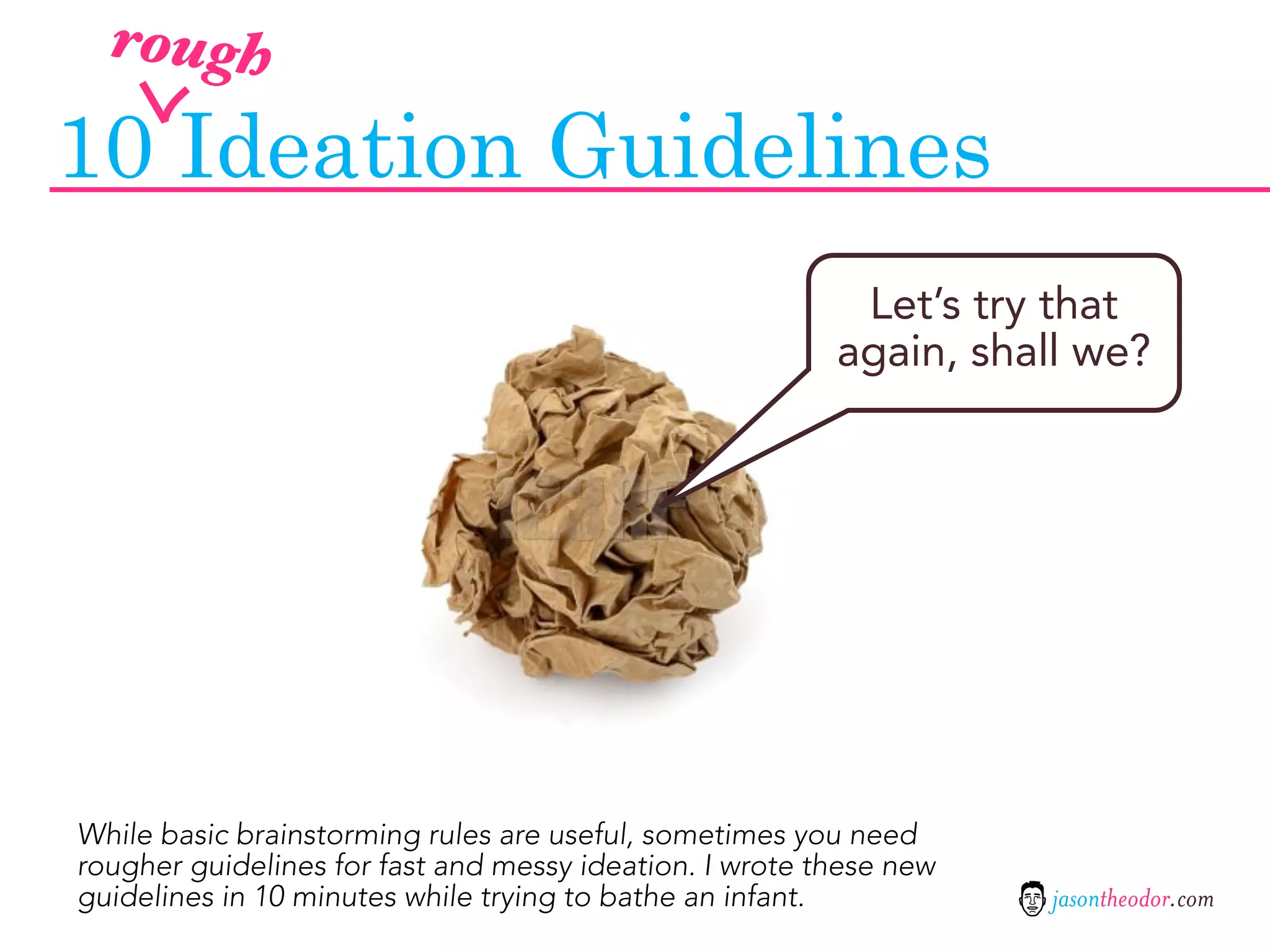 rough

10 Ideation Guidelines
                                                          Let’s try that
                                                         again, shall we?




While basic brainstorming rules are useful, sometimes you need
rougher guidelines for fast and messy ideation. I wrote these new
guidelines in 10 minutes while trying to bathe an infant.           jasontheodor.com
 