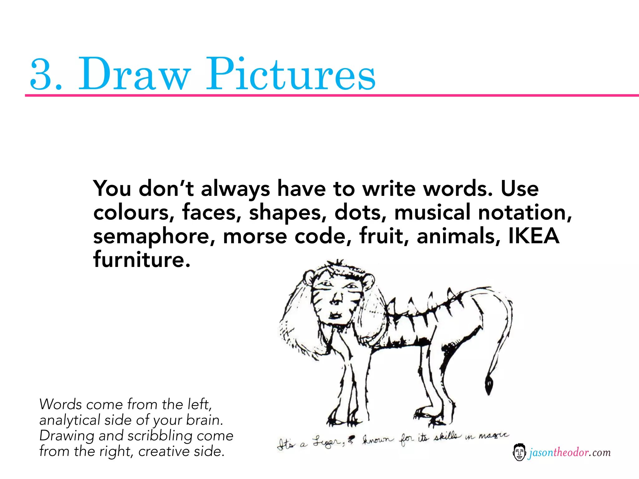 3. Draw Pictures

        You don’t always have to write words. Use
        colours, faces, shapes, dots, musical notation,
        semaphore, morse code, fruit, animals, IKEA
        furniture.




Words come from the left,
analytical side of your brain.
Drawing and scribbling come
from the right, creative side.                    jasontheodor.com
 