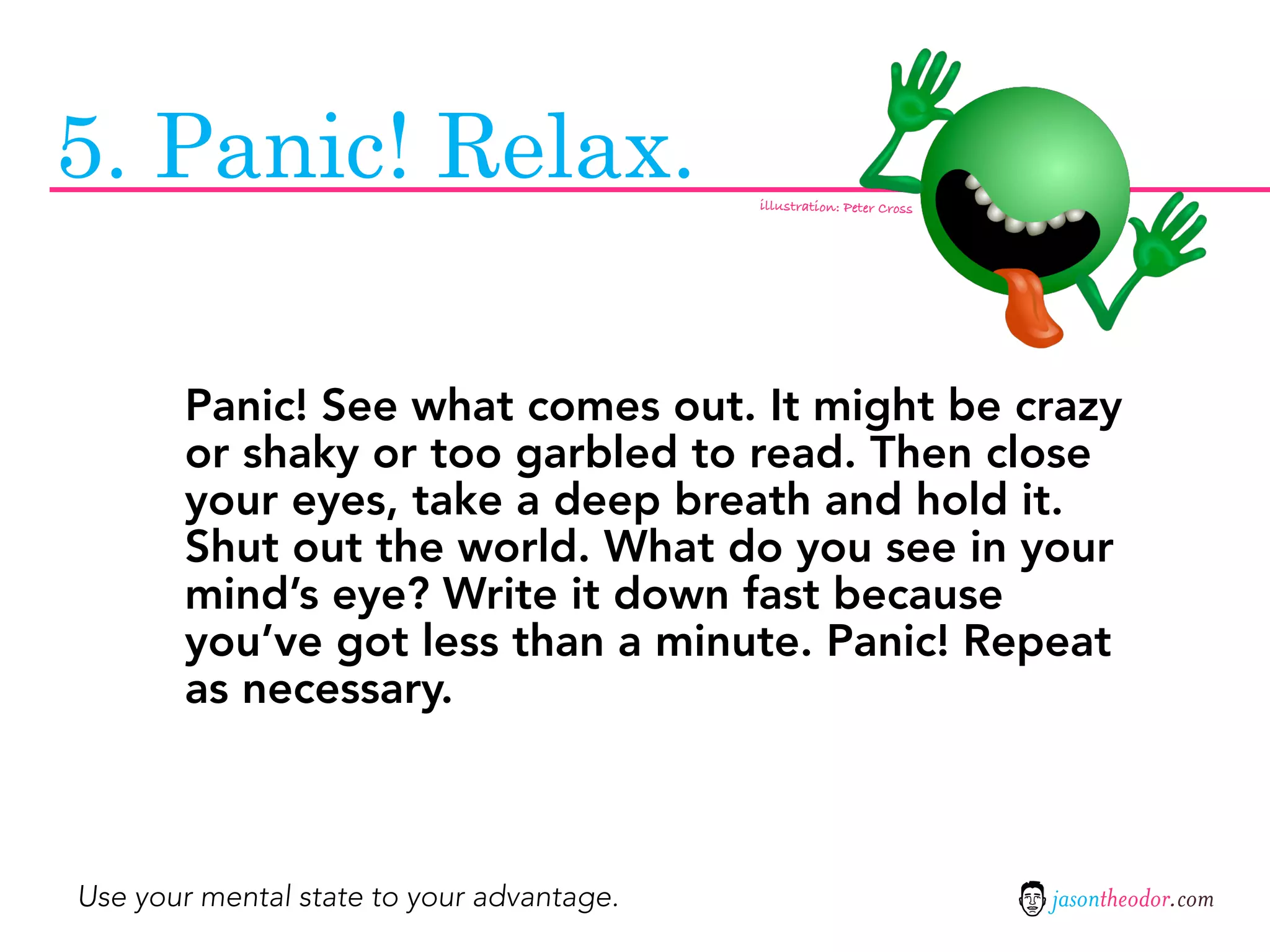 5. Panic! Relax.                           illustration: Peter Cross




       Panic! See what comes out. It might be crazy
       or shaky or too garbled to read. Then close
       your eyes, take a deep breath and hold it.
       Shut out the world. What do you see in your
       mind’s eye? Write it down fast because
       you’ve got less than a minute. Panic! Repeat
       as necessary.



Use your mental state to your advantage.                               jasontheodor.com
 