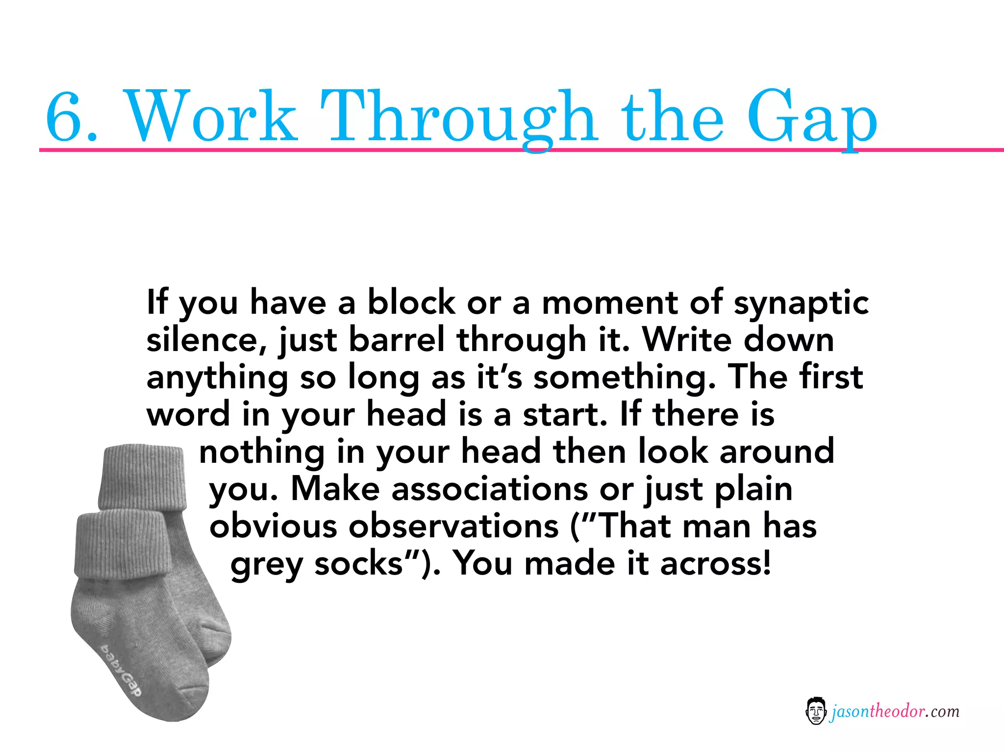 6. Work Through the Gap

  If you have a block or a moment of synaptic
  silence, just barrel through it. Write down
  anything so long as it’s something. The first
  word in your head is a start. If there is
      nothing in your head then look around
       you. Make associations or just plain
       obvious observations (”That man has
        grey socks”). You made it across!



                                            jasontheodor.com
 