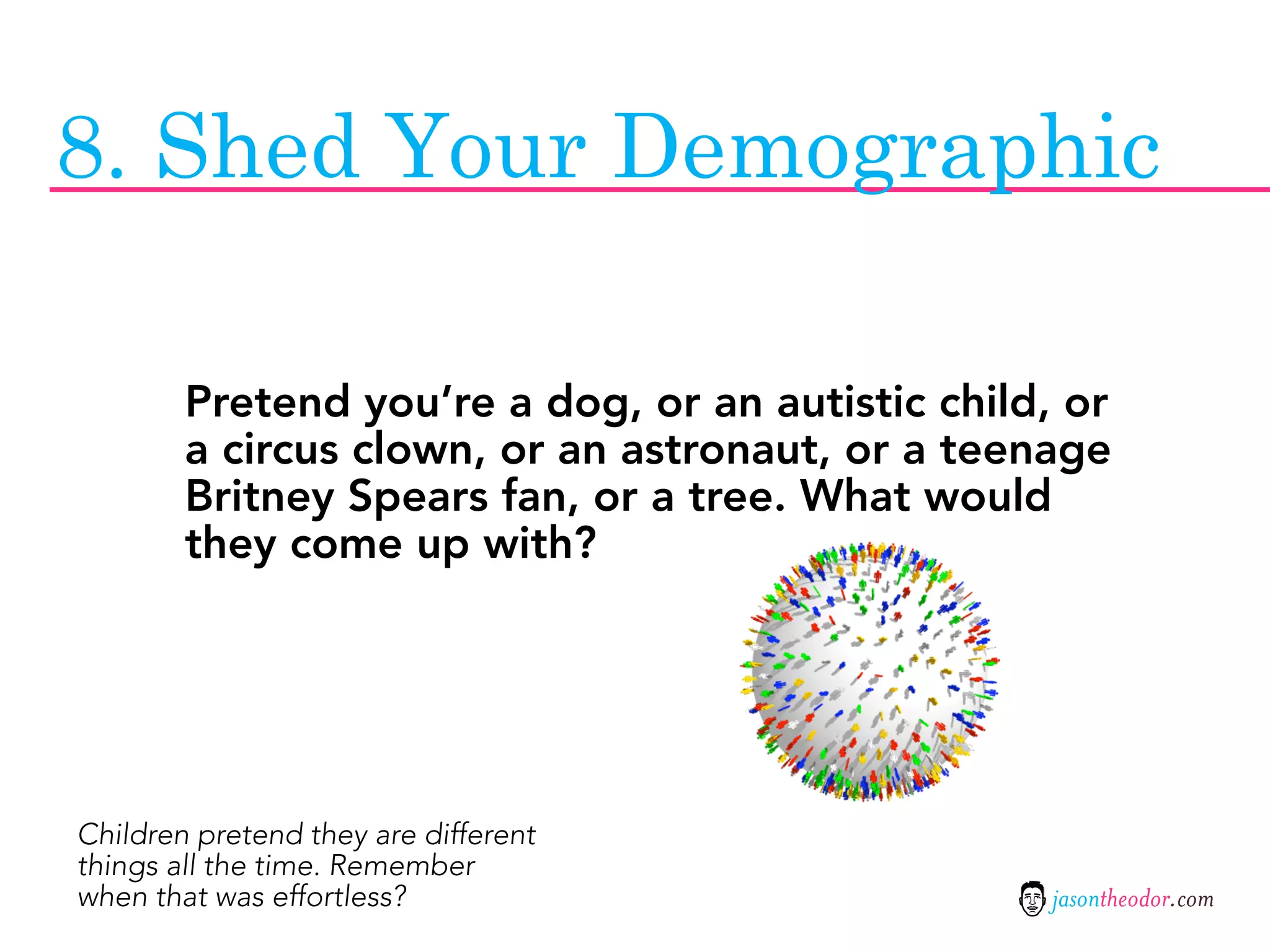 8. Shed Your Demographic

        Pretend you’re a dog, or an autistic child, or
        a circus clown, or an astronaut, or a teenage
        Britney Spears fan, or a tree. What would
        they come up with?




Children pretend they are different
things all the time. Remember
when that was effortless?                          jasontheodor.com
 