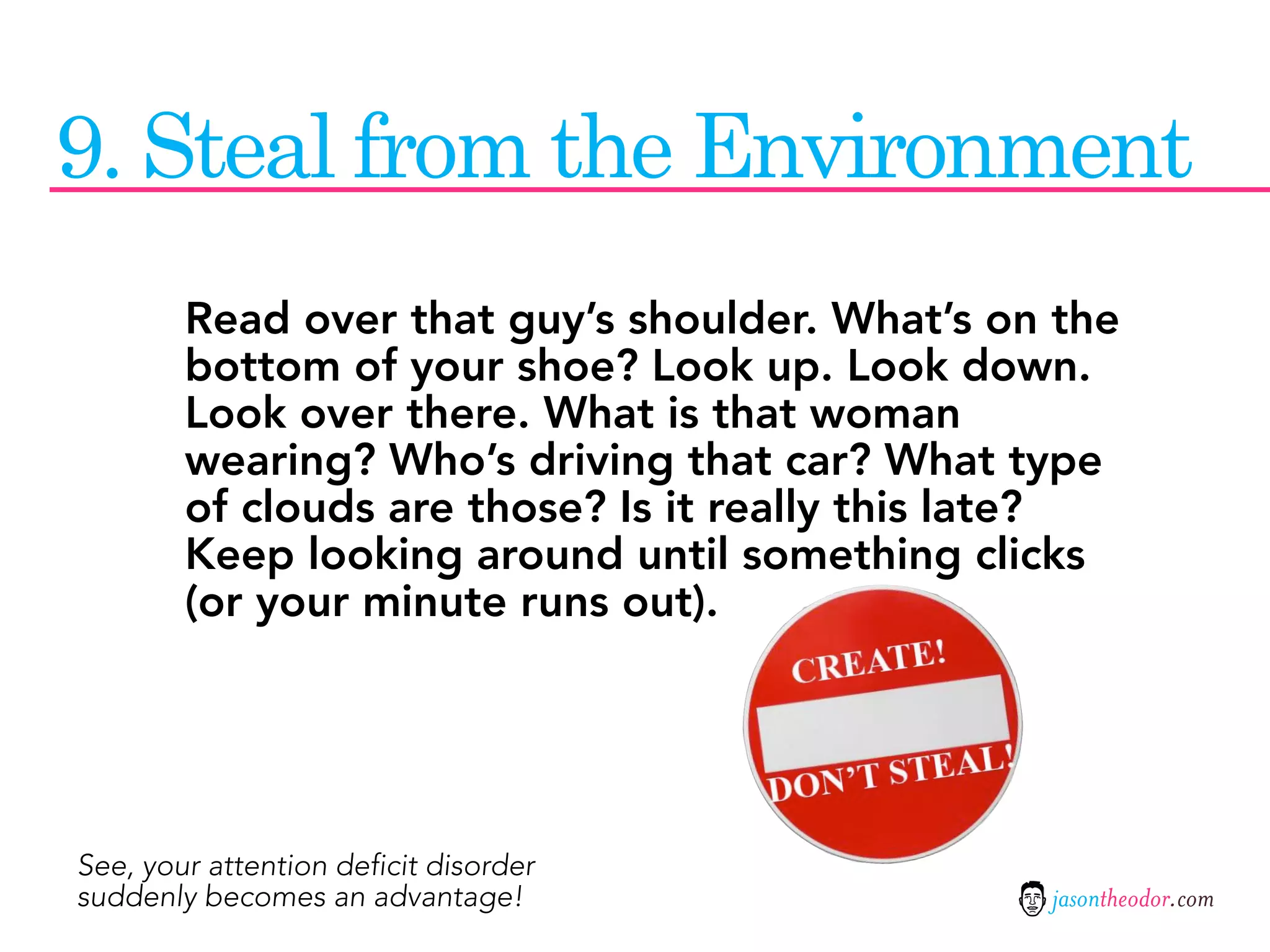 9. Steal from the Environment
        Read over that guy’s shoulder. What’s on the
        bottom of your shoe? Look up. Look down.
        Look over there. What is that woman
        wearing? Who’s driving that car? What type
        of clouds are those? Is it really this late?
        Keep looking around until something clicks
        (or your minute runs out).




See, your attention deficit disorder
suddenly becomes an advantage!                  jasontheodor.com
 