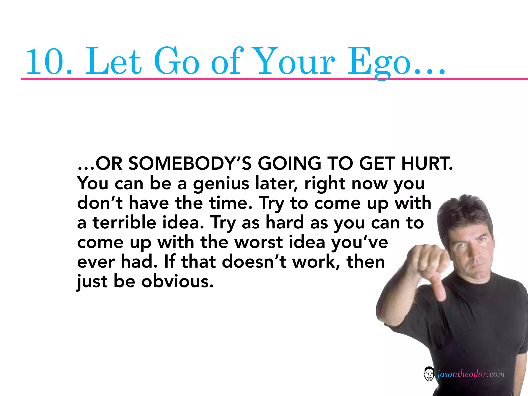 10. Let Go of Your Ego…

  …OR SOMEBODY’S GOING TO GET HURT.
  You can be a genius later, right now you
  don’t have the time. Try to come up with
  a terrible idea. Try as hard as you can to
  come up with the worst idea you’ve
  ever had. If that doesn’t work, then
  just be obvious.



                                          jasontheodor.com
 