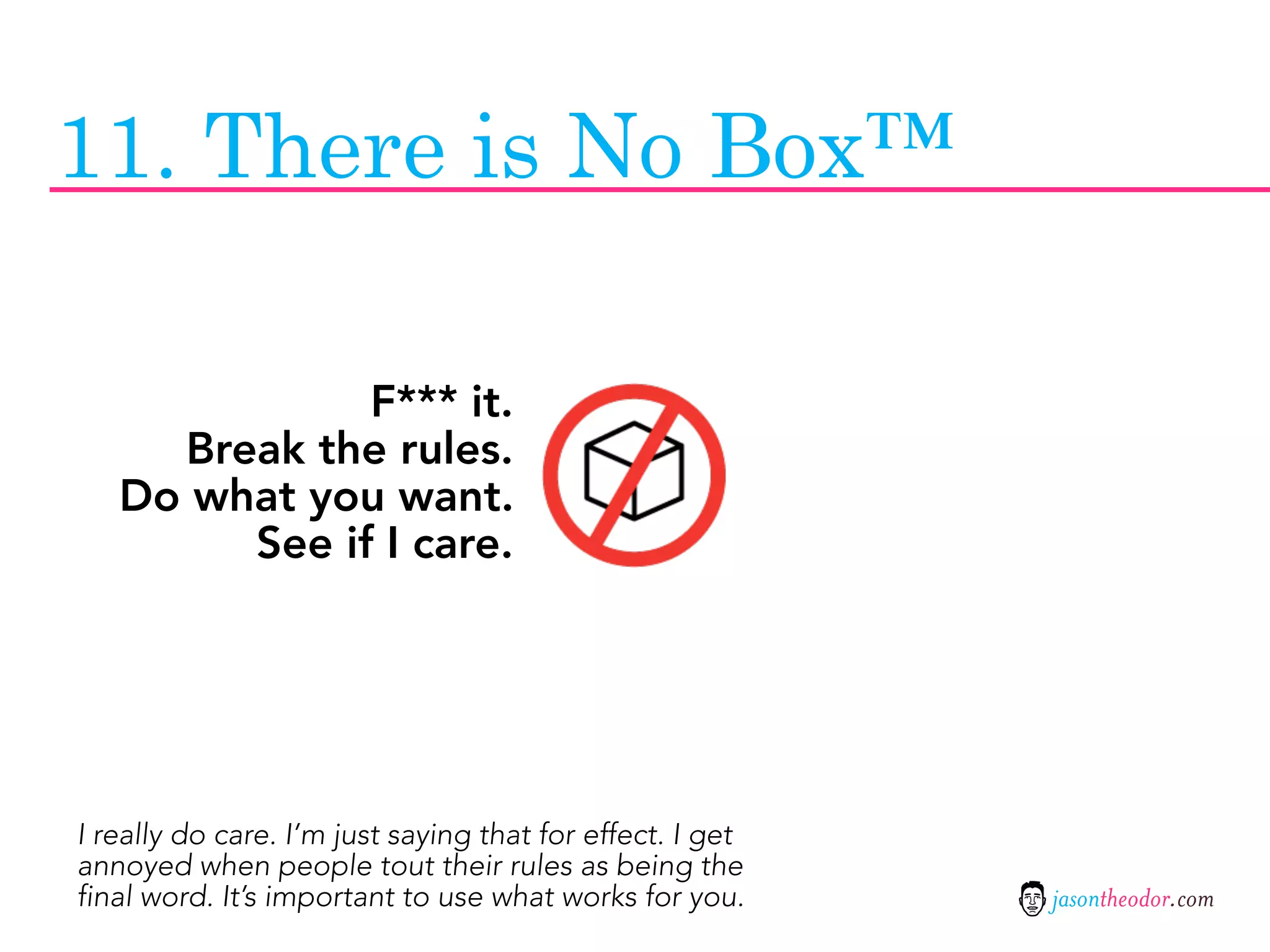 11. There is No Box™

              F*** it.
     Break the rules.
   Do what you want.
        See if I care.




I really do care. I’m just saying that for effect. I get
annoyed when people tout their rules as being the
final word. It’s important to use what works for you.      jasontheodor.com
 