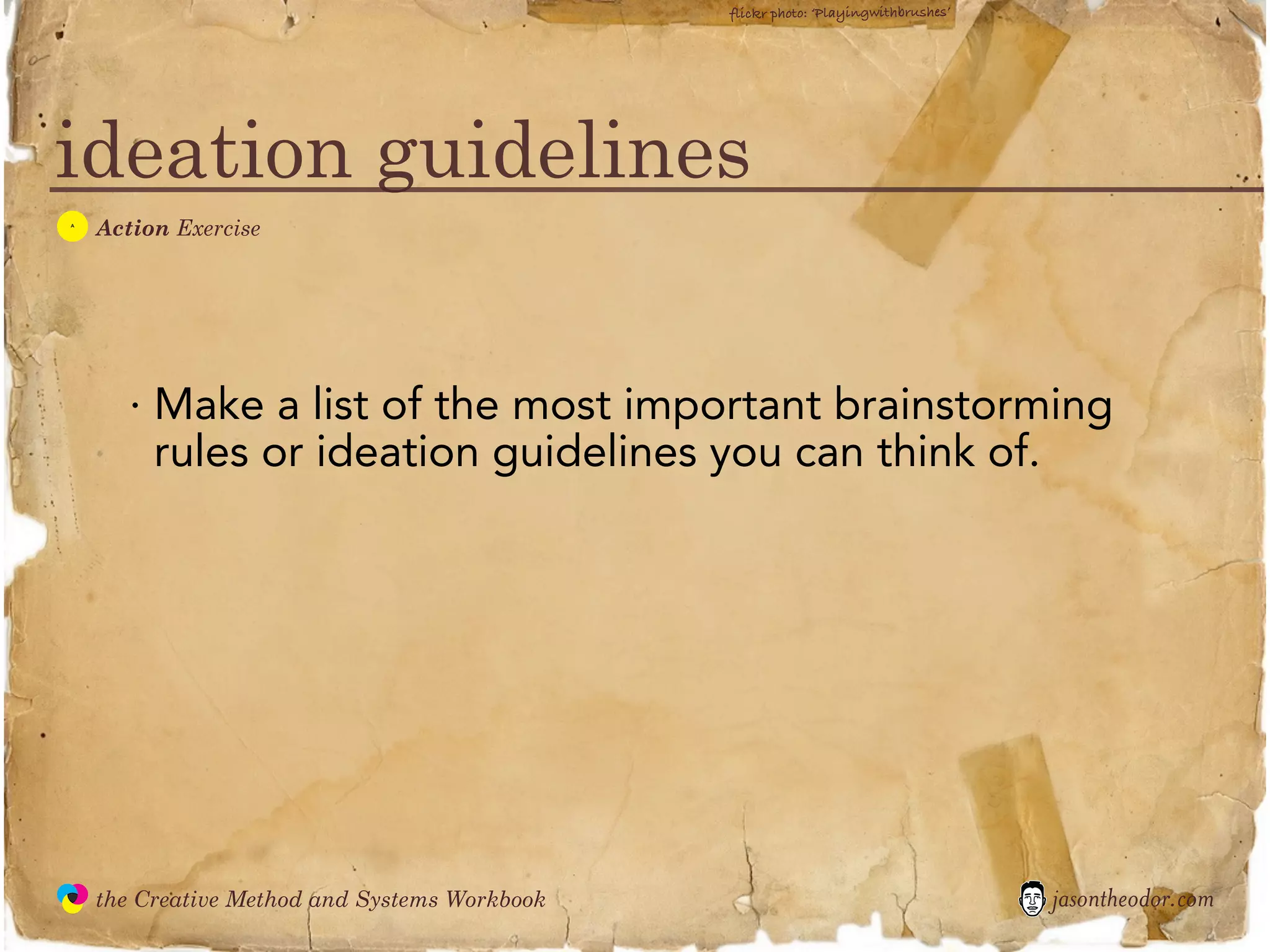 flickr photo: ‘Playingwithbrushes’




ideation guidelines
  A
               Action Exercise




                  · Make a list of the most important brainstorming
                    rules or ideation guidelines you can think of.




               the Creative Method and Systems Workbook                                        jasontheodor.com
  the
Creative
Method
 and systems
 