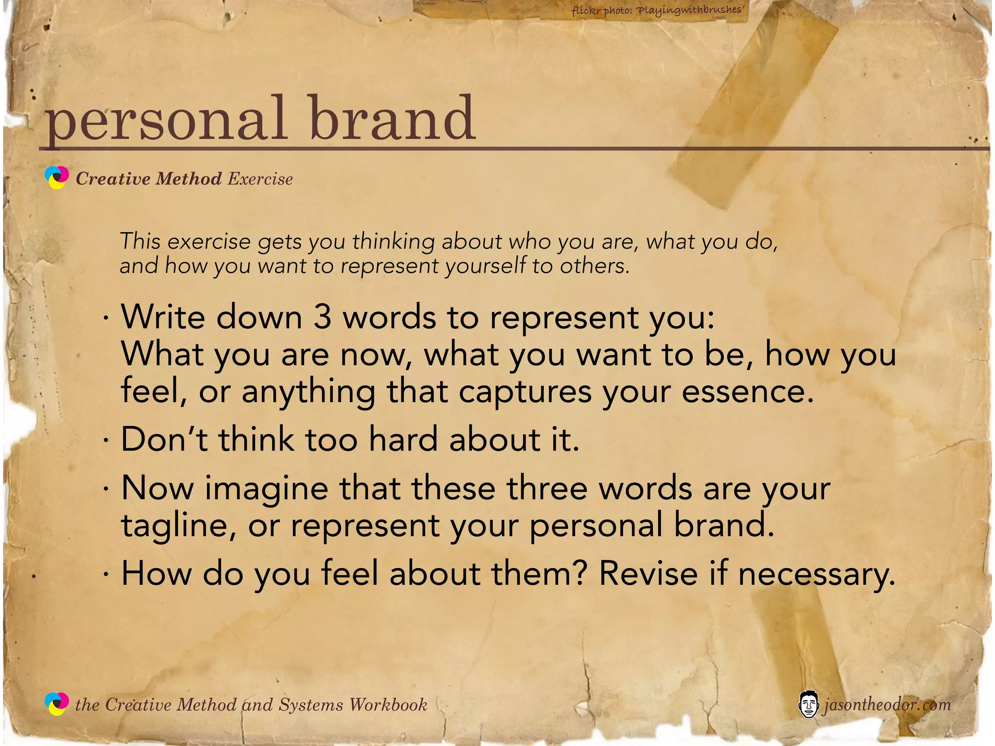 flickr photo: ‘Playingwithbrushes’




personal brand
               Creative Method Exercise
  the
Creative
Method
 and systems




                   This exercise gets you thinking about who you are, what you do,
                   and how you want to represent yourself to others.

                 · Write down 3 words to represent you:
                   What you are now, what you want to be, how you
                   feel, or anything that captures your essence.
                 · Don’t think too hard about it.
                 · Now imagine that these three words are your
                   tagline, or represent your personal brand.
                 · How do you feel about them? Revise if necessary.


               the Creative Method and Systems Workbook                                            jasontheodor.com
  the
Creative
Method
 and systems
 