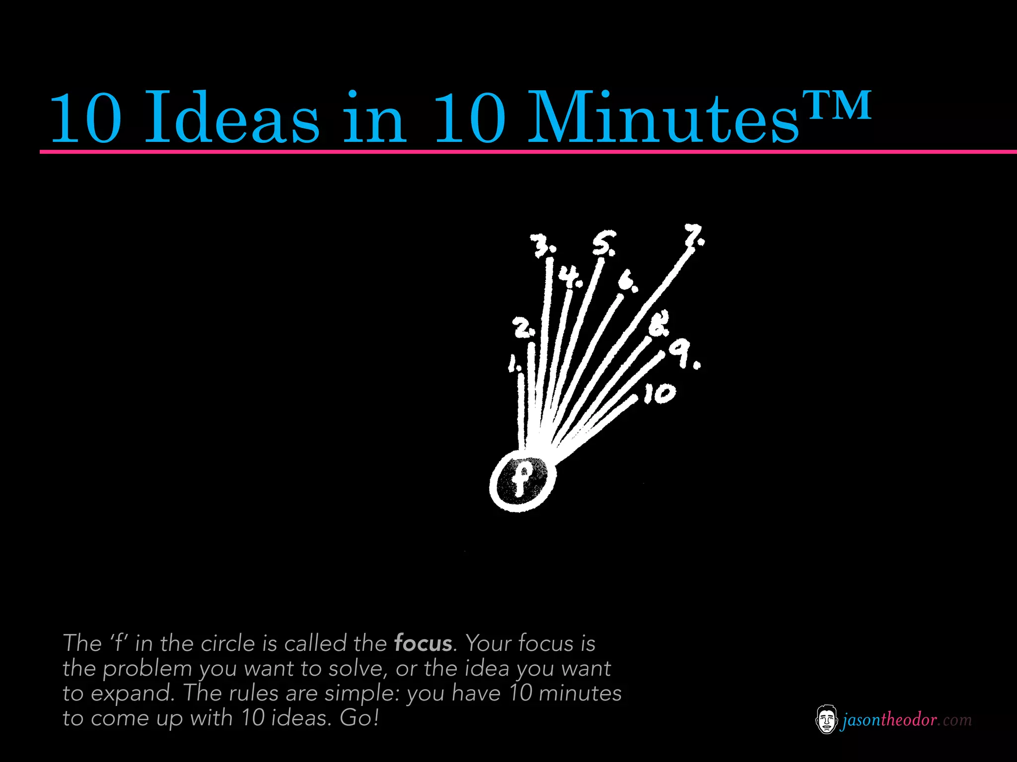 10 Ideas in 10 Minutes™




The ‘f’ in the circle is called the focus. Your focus is
the problem you want to solve, or the idea you want
to expand. The rules are simple: you have 10 minutes
to come up with 10 ideas. Go!                              jasontheodor.com
 