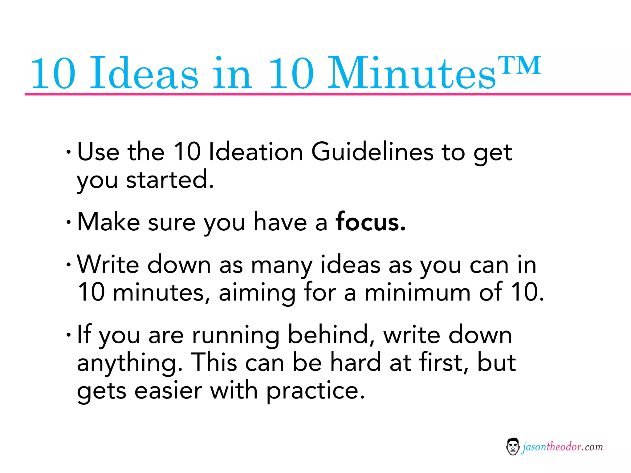 10 Ideas in 10 Minutes™
 · Use the 10 Ideation Guidelines to get
  you started.
 · Make sure you have a focus.
 · Write down as many ideas as you can in
  10 minutes, aiming for a minimum of 10.
 · If you are running behind, write down
  anything. This can be hard at first, but
  gets easier with practice.

                                             jasontheodor.com
 