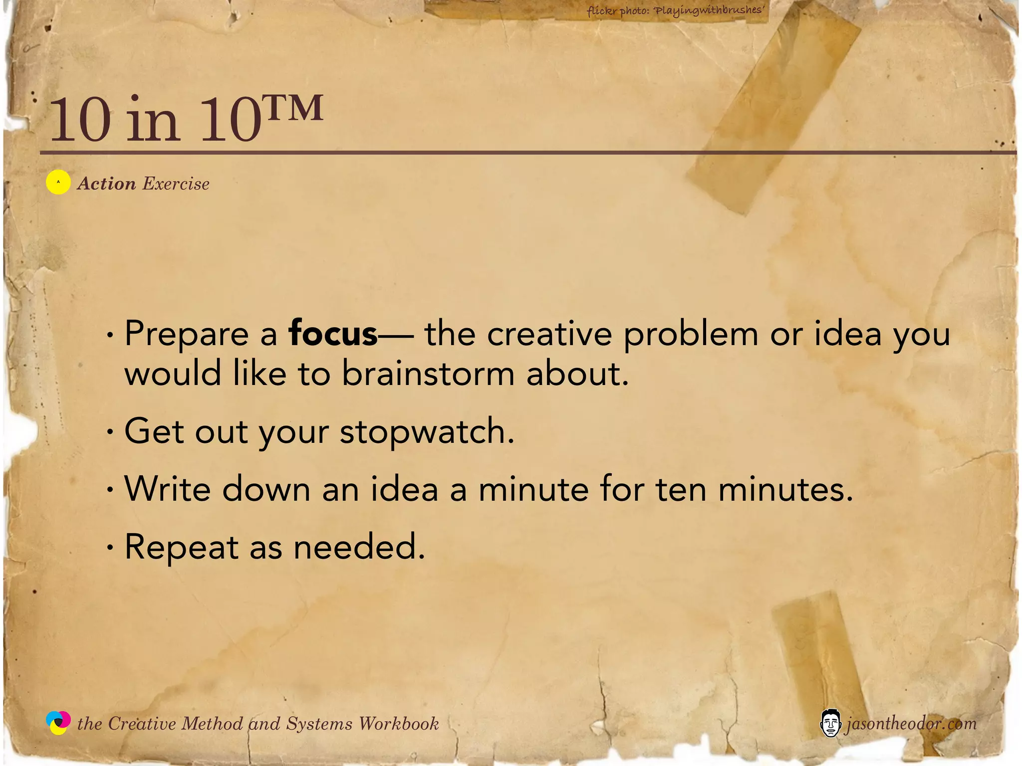 flickr photo: ‘Playingwithbrushes’




10 in 10™
  A
               Action Exercise




                  · Prepare a focus— the creative problem or idea you
                    would like to brainstorm about.
                  · Get out your stopwatch.
                  · Write down an idea a minute for ten minutes.
                  · Repeat as needed.


               the Creative Method and Systems Workbook                                        jasontheodor.com
  the
Creative
Method
 and systems
 