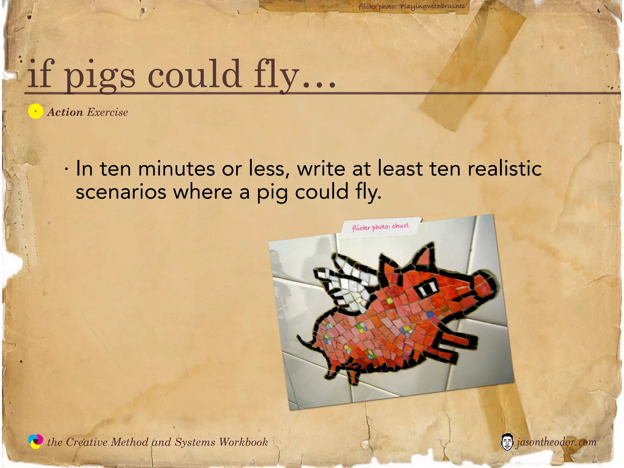 flickr photo: ‘Playingwithbrushes’




if pigs could fly…
  A
               Action Exercise




                  · In ten minutes or less, write at least ten realistic
                    scenarios where a pig could fly.
                                                          flickr photo: churl




               the Creative Method and Systems Workbook                                          jasontheodor.com
  the
Creative
Method
 and systems
 