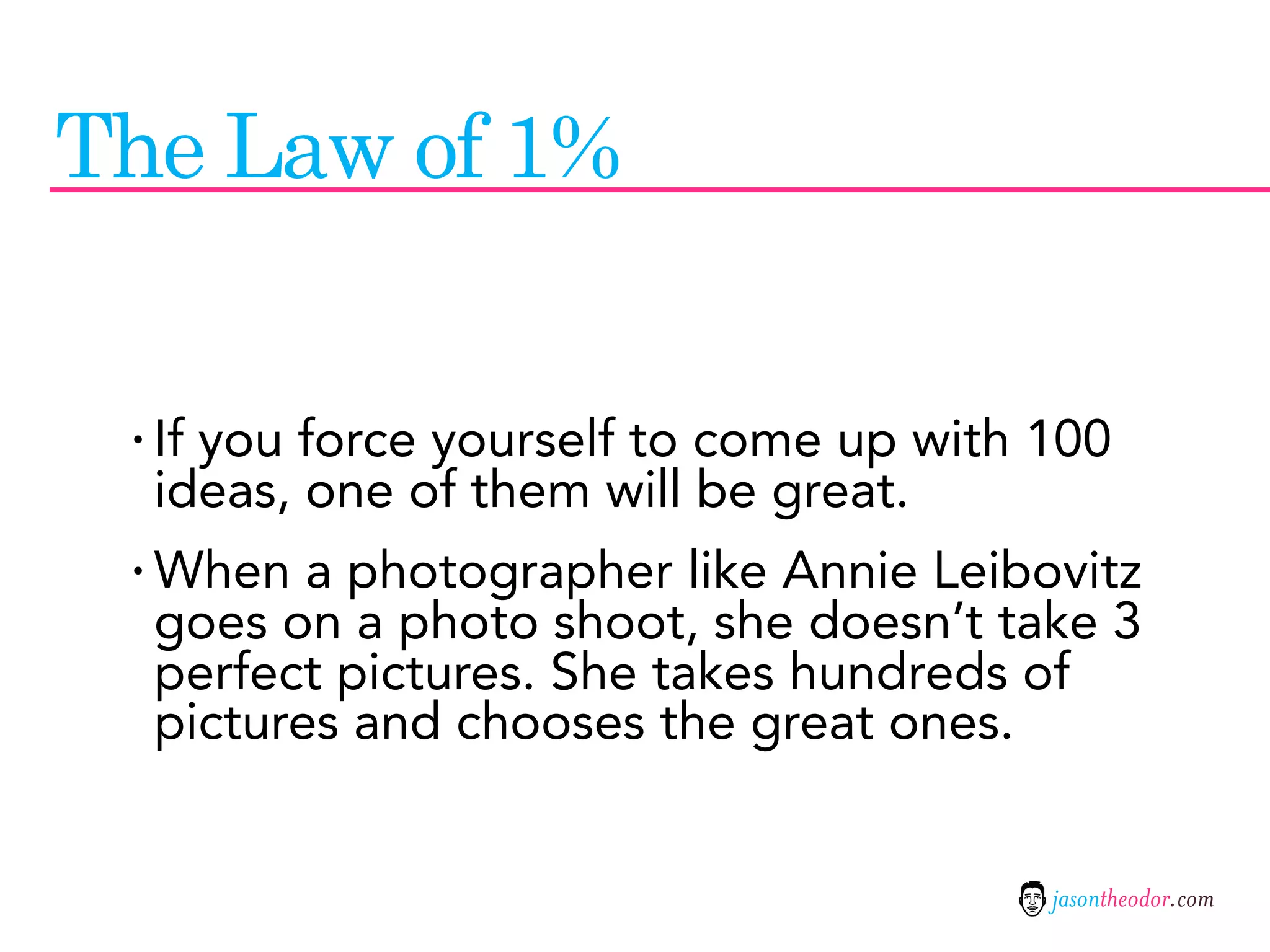 The Law of 1%


 · If you force yourself to come up with 100
  ideas, one of them will be great.
 · When a photographer like Annie Leibovitz
  goes on a photo shoot, she doesn’t take 3
  perfect pictures. She takes hundreds of
  pictures and chooses the great ones.


                                         jasontheodor.com
 