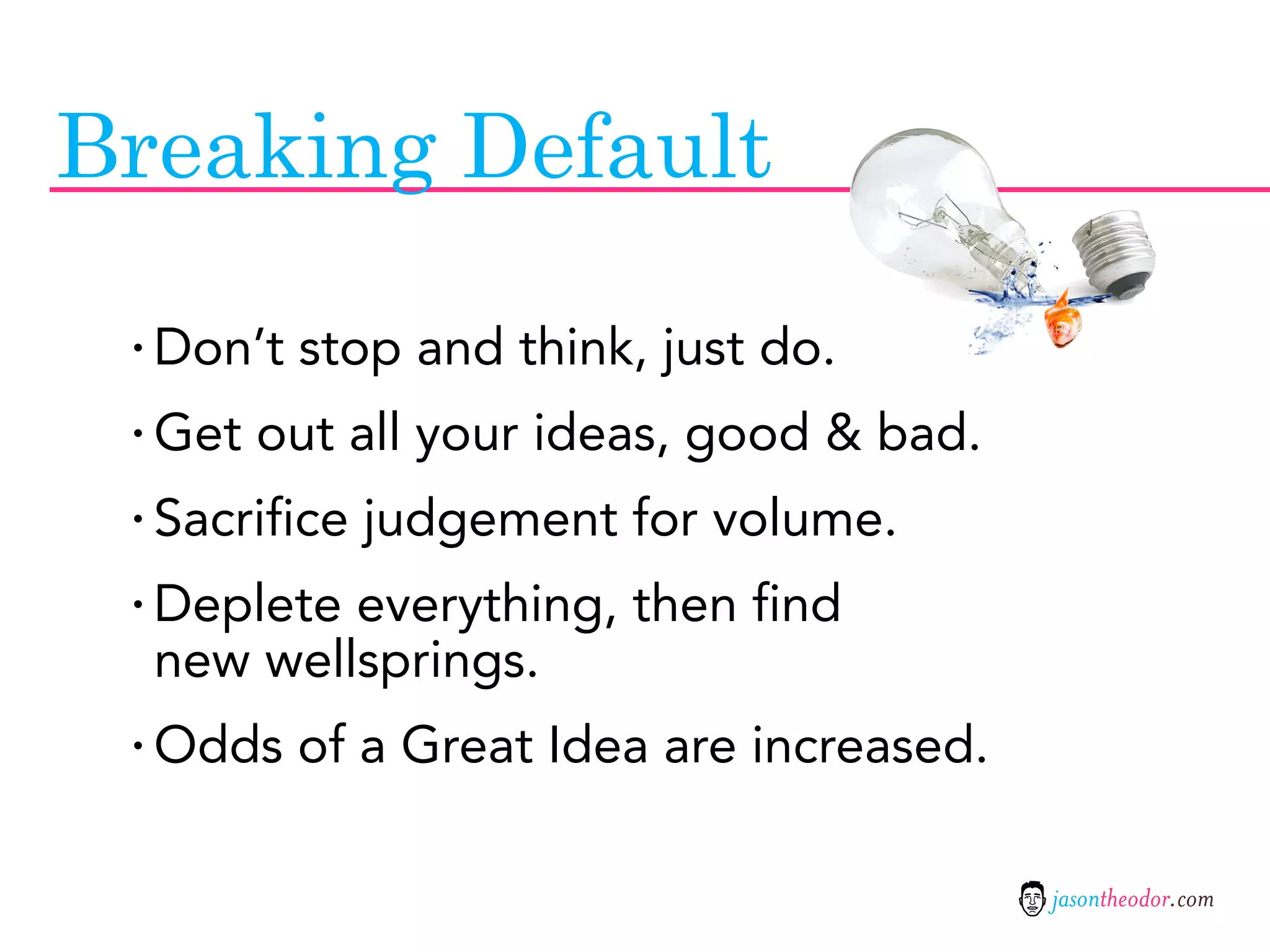 Breaking Default

 · Don’t stop and think, just do.
 · Get out all your ideas, good & bad.
 · Sacrifice judgement for volume.
 · Deplete everything, then find
  new wellsprings.
 · Odds of a Great Idea are increased.

                                         jasontheodor.com
 