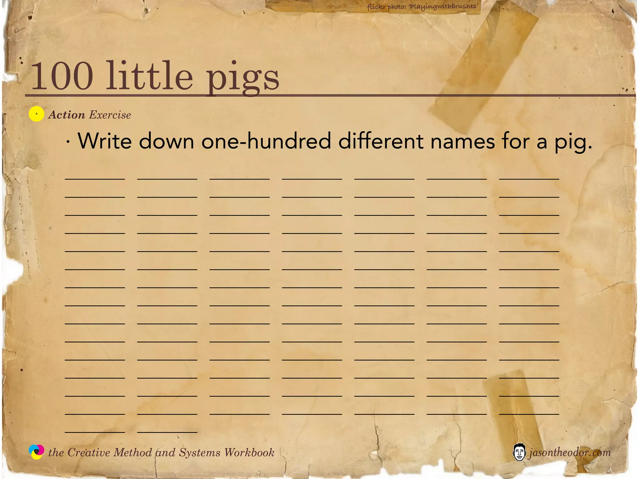 flickr photo: ‘Playingwithbrushes’




100 little pigs
  A
               Action Exercise

                  · Write down one-hundred different names for a pig.
                  ________       ________   ________      ________   ________           ________           ________
                  ________       ________   ________      ________   ________           ________           ________
                  ________       ________   ________      ________   ________           ________           ________
                  ________       ________   ________      ________   ________           ________           ________
                  ________       ________   ________      ________   ________           ________           ________
                  ________       ________   ________      ________   ________           ________           ________
                  ________       ________   ________      ________   ________           ________           ________
                  ________       ________   ________      ________   ________           ________           ________
                  ________       ________   ________      ________   ________           ________           ________
                  ________       ________   ________      ________   ________           ________           ________
                  ________       ________   ________      ________   ________           ________           ________
                  ________       ________   ________      ________   ________           ________           ________
                  ________       ________   ________      ________   ________           ________           ________
                  ________       ________   ________      ________   ________           ________           ________
                  ________       ________
               the Creative Method and Systems Workbook                                                        jasontheodor.com
  the
Creative
Method
 and systems
 