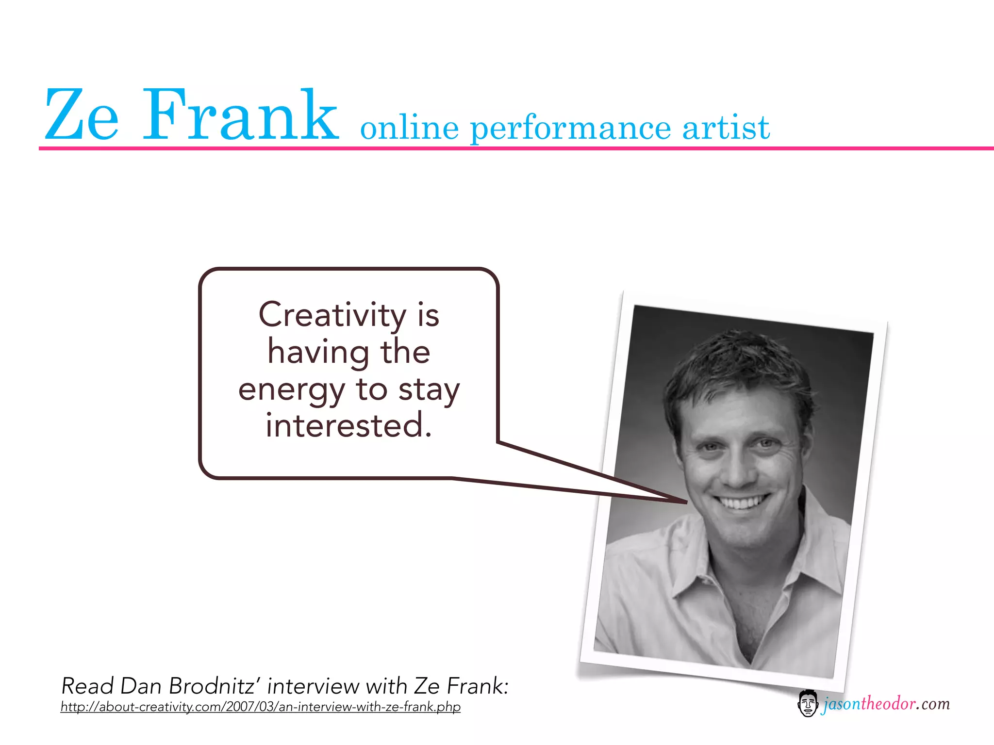 Ze Frank online performance artist

                              Creativity is
                              having the
                             energy to stay
                              interested.




Read Dan Brodnitz’ interview with Ze Frank:
http://about-creativity.com/2007/03/an-interview-with-ze-frank.php   jasontheodor.com
 