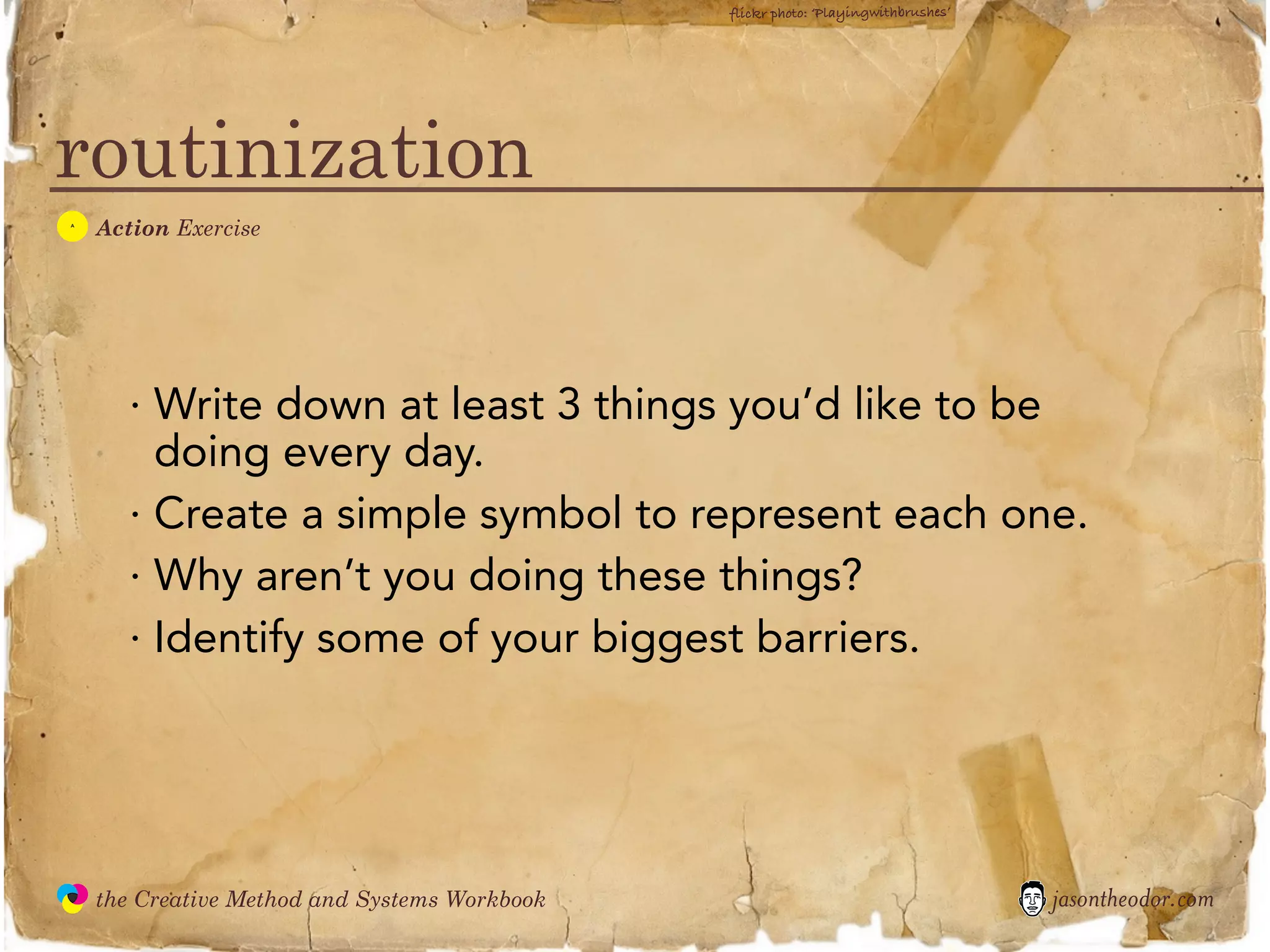 flickr photo: ‘Playingwithbrushes’




routinization
  A
               Action Exercise




                  · Write down at least 3 things you’d like to be
                    doing every day.
                  · Create a simple symbol to represent each one.
                  · Why aren’t you doing these things?
                  · Identify some of your biggest barriers.




               the Creative Method and Systems Workbook                                        jasontheodor.com
  the
Creative
Method
 and systems
 
