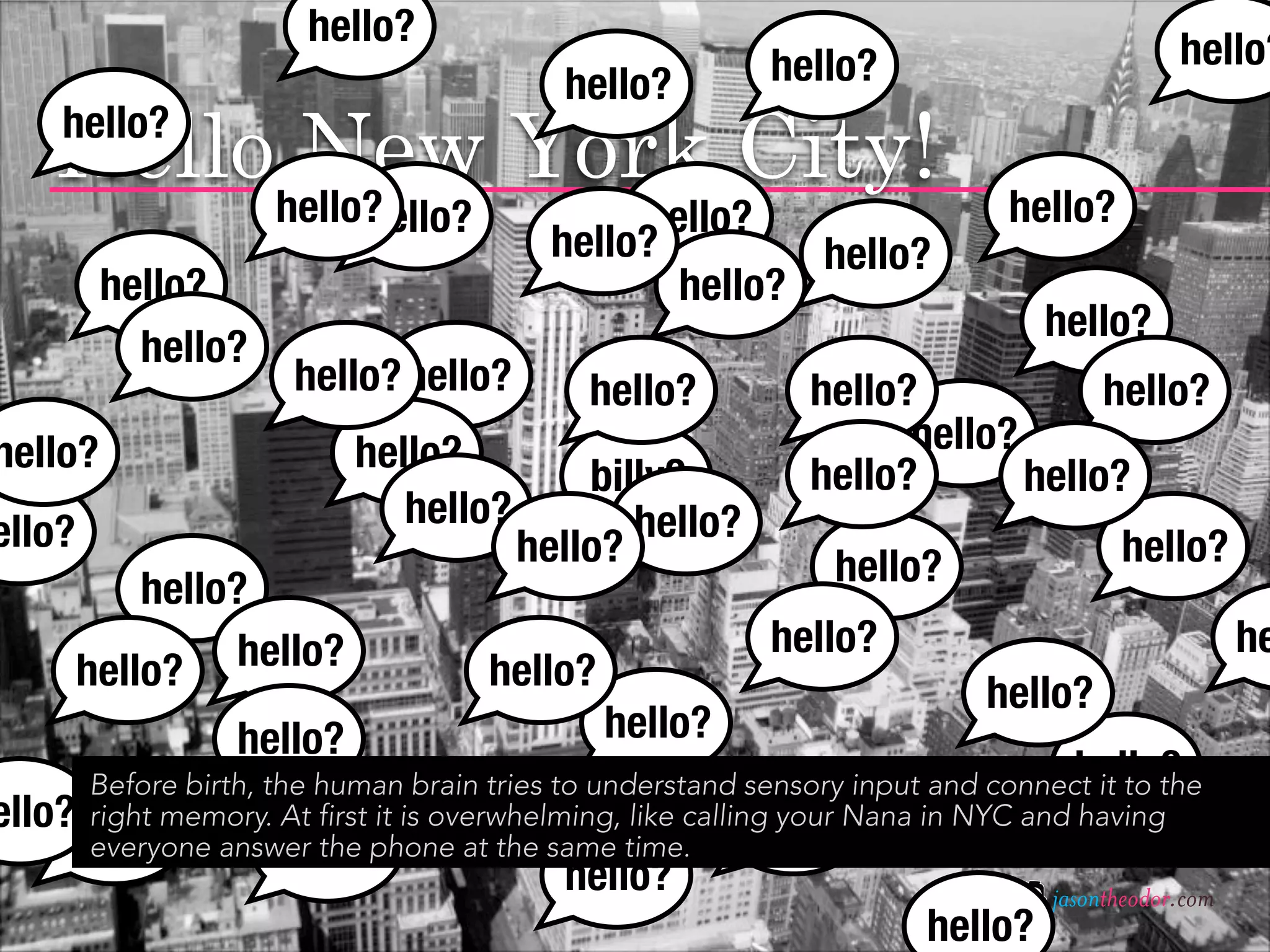 hello?
                                                          hello?                           hello?
                                           hello?
    Hellohello? York City!
          New
     hello?

                            hello?             hello?                       hello?
                                          hello?        hello?
         hello?                                  hello?
                                                                               hello?
           hello?
                      hello? hello?          hello?          hello?            hello?
hello?                     hello?                                  hello?
                                           billy?            hello?       hello?
                              hello?          hello?
ello?                                  hello?                                        hello?
                                                               hello?
            hello?
                  hello?                                  hello?                                  he
        hello?                       hello?                               hello?
                  hello?                      hello?
                                                                                   hello?
      Before birth, the human brain tries to understand sensory input and connect it to the
ello? right memory. At first it is overwhelming, like calling your Nana in NYC and having
                                   hello?
    hello? answer the phone at the same time. hello?
      everyone       hello?
                                           hello?                              jasontheodor.com
                                                                      hello?
 
