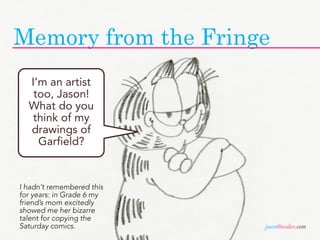 Memory from the Fringe
  I’m an artist
   too, Jason!
  What do you
   think of my
  drawings of
    Garfield?


I hadn’t remembered this
for years: in Grade 6 my
friend’s mom excitedly
showed me her bizarre
talent for copying the
Saturday comics.           jasontheodor.com
 