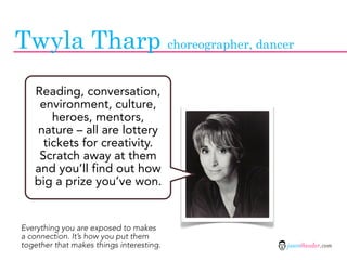 Twyla Tharp choreographer, dancer
   Reading, conversation,
    environment, culture,
       heroes, mentors,
   nature – all are lottery
     tickets for creativity.
    Scratch away at them
   and you’ll find out how
   big a prize you’ve won.


Everything you are exposed to makes
a connection. It’s how you put them
together that makes things interesting.   jasontheodor.com
 