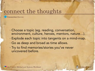flickr photo: ‘Playingwithbrushes’




connect the thoughts
  C
               Connection Exercise




                 · Choose a topic (eg. reading, conversation,
                   environment, culture, heroes, mentors, nature…).
                 · Explode each topic into tangents on a mind-map.
                 · Go as deep and broad as time allows.
                 · Try to find memories/stories you’ve never
                   uncovered before.



               the Creative Method and Systems Workbook                                        jasontheodor.com
  the
Creative
Method
 and systems
 