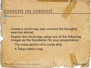 flickr photo: ‘Playingwithbrushes’




content on content
  C
               Connection Exercise




                 · Create a mind-map (see connect the thoughts
                   exercise above).
                 · Explain the mind-map using one of the following
                   images as the foundation for your presentation:
                    · The cross-section of a cruise ship
                    · A Tokyo metro map



               the Creative Method and Systems Workbook                                        jasontheodor.com
  the
Creative
Method
 and systems
 