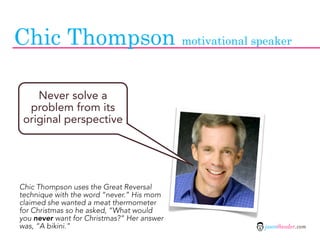 Chic Thompson motivational speaker

    Never solve a
  problem from its
 original perspective




Chic Thompson uses the Great Reversal
technique with the word “never.” His mom
claimed she wanted a meat thermometer
for Christmas so he asked, “What would
you never want for Christmas?” Her answer
was, “A bikini.”                            jasontheodor.com
 