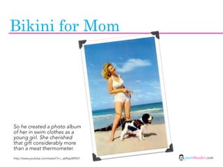 Bikini for Mom




So he created a photo album
of her in swim clothes as a
young girl. She cherished
that gift considerably more
than a meat thermometer.
http://www.youtube.com/watch?v=_akNayiMYbY   jasontheodor.com
 