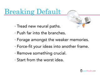 Breaking Default
  · Tread new neural paths.
  · Push far into the branches.
  · Forage amongst the weaker memories.
  · Force-fit your ideas into another frame.
  · Remove something crucial.
  · Start from the worst idea.

                                        jasontheodor.com
 