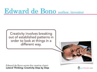 Edward de Bono author, inventer


   Creativity involves breaking
  out of established patterns in
   order to look at things in a
          different way.




Edward de Bono wrote the creative classic
Lateral Thinking: Creativity Step by Step.   jasontheodor.com
 