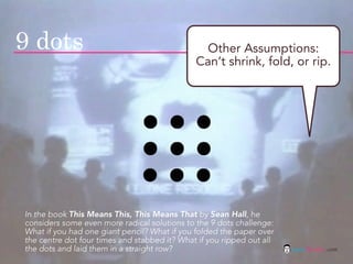 9 dots                                         Other Assumptions:
                                              Can’t shrink, fold, or rip.




In the book This Means This, This Means That by Sean Hall, he
considers some even more radical solutions to the 9 dots challenge:
What if you had one giant pencil? What if you folded the paper over
the centre dot four times and stabbed it? What if you ripped out all
the dots and laid them in a straight row?                              jasontheodor.com
 