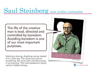 Saul Steinberg new yorker cartoonist

 The life of the creative
 man is lead, directed and
 controlled by boredom.
 Avoiding boredom is one
 of our most important
 purposes.


Nothing is boring. Anything can be looked
at in a new way. The closer you look at
something, the more alien and fascinating
it can become. The most pedestrian topics
contain hidden fantasy.                     jasontheodor.com
 