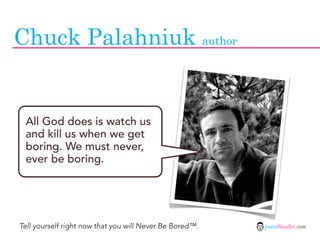 Chuck Palahniuk author


 All God does is watch us
 and kill us when we get
 boring. We must never,
 ever be boring.




Tell yourself right now that you will Never Be Bored™.   jasontheodor.com
 