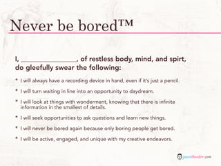 Never be bored™
I, ________________, of restless body, mind, and spirt,
do gleefully swear the following:
*   I will always have a recording device in hand, even if it’s just a pencil.

*   I will turn waiting in line into an opportunity to daydream.

*   I will look at things with wonderment, knowing that there is infinite
    information in the smallest of details.

*   I will seek opportunities to ask questions and learn new things.

*   I will never be bored again because only boring people get bored.

*   I will be active, engaged, and unique with my creative endeavors.


                                                                                 jasontheodor.com
 