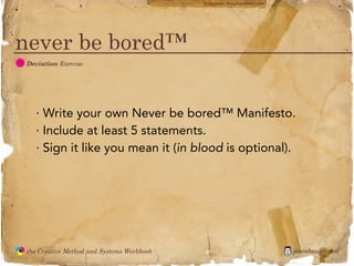 flickr photo: ‘Playingwithbrushes’




never be bored™
  D
               Deviation Exercise




                 · Write your own Never be bored™ Manifesto.
                 · Include at least 5 statements.
                 · Sign it like you mean it (in blood is optional).




               the Creative Method and Systems Workbook                                        jasontheodor.com
  the
Creative
Method
 and systems
 