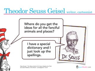 Theodor Seuss Geisel writer, cartoonist
               Where do you get the
               ideas for all the fanciful
               animals and places?


                     I have a special
                     dictionary and I
                     just look up the
                     spellings.


       Peter Bunzel. “The Wacky World of Dr. Seuss Delights the Child
       and Adult Readers of His Books”. Life Magazine. 4.6.59           jasontheodor.com
 