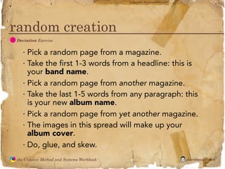 flickr photo: ‘Playingwithbrushes’




random creation
  D
               Deviation Exercise


                 · Pick a random page from a magazine.
                 · Take the first 1-3 words from a headline: this is
                   your band name.
                 · Pick a random page from another magazine.
                 · Take the last 1-5 words from any paragraph: this
                   is your new album name.
                 · Pick a random page from yet another magazine.
                 · The images in this spread will make up your
                   album cover.
                 · Do, glue, and skew.
               the Creative Method and Systems Workbook                                        jasontheodor.com
  the
Creative
Method
 and systems
 
