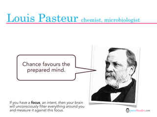 Louis Pasteur chemist, microbiologist



        Chance favours the
         prepared mind.




If you have a focus, an intent, then your brain
will unconsciously filter everything around you
and measure it against this focus.                jasontheodor.com
 